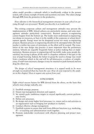 salary model provides a rationale which is insufficiently evident in the present
system, still a classic example of inertia and accretions over time. The values change
through BPR from the protective to the productive.
How effective is the hierarchical management structure in your school in car-
rying through core processes? Would you describe it as traditional?
The existing corporate culture and management attitudes may prevent the
implementation of BPR. School cultures are particularly intense, and some man-
agement attitudes particularly conservative. Business process re-engineering
cannot happen from the bottom up. The leader must understand re-engineering,
not skimp on resources, or bury it in the middle of the corporate or school devel-
opment agenda. Energy must not be dissipated across too many re-engineering
projects. Business process re-engineering should not be attempted when the head-
teacher is within two years of retirement, or the effort will be wasted. The trans-
lation of the new design into practice is more important than the preliminary
analysis. Schools are arguably frequently better at policy-making than at imple-
mentation. Business process re-engineering will inevitably make some people dis-
satisfied, but trying to please all the staff is a hopeless ambition if this gets in the
way of pupil learning. Indeed, the failure to grasp the need to change may result
from a weakness which in the end will be self-destructive, a culture of compla-
cency. If staff resist necessary changes it may be essential to push forward and not
drag the effort out.
The design of school management structures it is argued needs to be more
strongly reconsidered than has been the case. How do you respond to the analy-
sis in this chapter? Does it require any action from you?
CONCLUSION
Eight critical success factors for BPR derived from the above, on the basis that
schools must change radically, are:
1) Establish strategic purpose.
2) Ensure top management direction and support.
3) Set stretch goals (ambitious targets to exceed significantly current perform-
ance levels).
4) Define core processes.
5) Re-design and create higher level processes (i.e. major end to end activities in
an organization such as bringing new products to market).
6) Conduct effective change management.
7) Establish systems to ensure that staff from different functions (e.g. marketing,
IT – or teaching and administration) work together.
8) Promote stakeholder involvement with effective planning and project man-
agement.
BUSINESS PROCESS RE-ENGINEERING: ACHIEVING RADICAL CHANGE 205
8615book.qxd 18-Apr-04 11:32 PM Page 205
 
