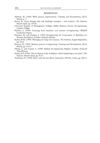 REFERENCES
Aldritch, M. (1994) ‘Work process improvement’, Training and Development, 12(3),
March, p. 3.
Barner, R. ‘Seven changes that will challenge managers – and workers’, The Futurist,
March–April, pp. 14–24.
Chartered Institute of Management (CIMgt) (2000) Business Process Re-engineering,
London: CIMgt.
Fletcher, J. (1994) ‘Learning from business: core process re-engineering’, BEMAS
Conference Papers.
Hammer, M. and Champy, J. (1993) Reengineering the Corporation: A Manifesto for
Business Revolution, London: Nicholas Brealey.
Kanter, R.M. (1998) ‘Managing for long term success’, The Futurist, August–September,
pp. 43–6.
Kearney, D. (1994) ‘Business process re-engineering’, Training and Development, 12(3),
March, pp. 14–17.
Obeng, E. and Crainer, S. (1994) Making Re-engineering Happen, London: Financial
Times/Pitman.
Snyder, D.P. (1996) ‘The revolution in the workplace: what’s happening to our jobs?’, The
Futurist, March–April, pp. 8–13.
Tomlinson, H. (1994) ‘More value for less effort’, Education, 183(22), 3 June, pp. 442–3.
EDUCATIONAL LEADERSHIP
206
8615book.qxd 18-Apr-04 11:32 PM Page 206
 