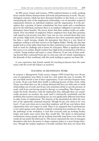 An IPD survey (Guest and Conway, 1998) explored fairness at work, working
hours and the balance between home and work and performance at work. The psy-
chological contract, which has been discussed elsewhere in this book, is a way of
interpreting the state of the employment relationship, a set of unwritten reciprocal
expectations between an individual employee and the organization. It is the per-
ception that a promise of future commitment has been made and a contribution
given by the individual, and hence there is an employer obligation to provide com-
plementary future benefits. The survey shows that three modern myths are under-
mined. Over two-thirds of employees believe employers have kept their promises
with regard to job security. Less than 5 per cent are very worried about their own
job security. High levels of loyalty to employers have been sustained; indeed there
has been a small increase, despite the perception that there is a new breed of
employees willing to sell their services to the highest bidder. Thirdly, the idea that
people look to work rather than home for their satisfaction is not sustained. People
look to work for challenge and to home for relaxation. What is significant about
this survey is its realism. British workers have high levels of satisfaction with life as
a whole. Young workers still expect a career. However, 55 per cent of those work-
ing beyond their contracted hours get no extra pay and are mainly responding to
the demands of their workload, with this work tending to squeeze out home life.
Is your experience that friends outside the teaching profession have the same
issues with the work–life balance as teachers?
TEACHING AS MEANINGFUL WORK
In contrast a Management Today survey (August 1999) found that over 40 per
cent of respondents were likely to look for a job within the next 12 months, 49
per cent think morale is low in their organization, 55 per cent face frequent stress
at work; 30 per cent think their health is suffering because of their work, while
28 per cent think their sex life is being affected; half have too little time to build
relationships out of work and 20 per cent sometimes drink to ease the pressure of
work, with 8 per cent having turned to therapy or counselling. This chapter con-
cludes the book, therefore, with the implication that, although there are consid-
erable pressures on teachers, the work itself is intrinsically worthwhile and the
problems that teachers and teaching face are not significantly different from those
in other forms of employment. The miseries of the dissatisfied do affect the wel-
fare of the apparently contented majority. Though 81 per cent claim to be ‘very
loyal’, 31 per cent claim not to trust their employer and 40 per cent believe their
organization does not respect its staff. There is an argument that if performance
is not rated against some absolute yardstick evaluating how productive they are,
the pathology of the workplace is such that everyone ends up working harder,
longer and under more stress than they would like. The desire to demonstrate
commitment means people end up working miserably long hours even when the
results do not justify the effort put in. This survey represents the view of managers
themselves who have the power to shape company policy in a more benign direc-
tion. Though the median employee is broadly satisfied, that does not mean that
WORK AND LIFE: ACHIEVING A BALANCE AND PLANNING FOR THE FUTURE 209
8615book.qxd 18-Apr-04 11:32 PM Page 209
 