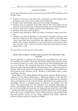 CHANGE FORCES
At the same time teachers need to work with what Fullan (1993) describes as the
changes forces.
1) Teachers of the future will make their commitment to moral purpose more
prominent, more active, more visible, more problematic.
2) Teachers must substantially deepen their knowledge of pedagogy.
3) Teachers must be cognizant of the links between the moral purpose of the
school level and larger issues of educational policy and societal development.
4) Teachers must work in highly interactive and collaborative ways.
5) Teachers will work in new structures.
6) Teachers must develop the habits and skills of continuous inquiry and learn-
ing.
7) Teachers must immerse themselves in the mysteries, the highs and lows of the
dynamic complexity of the change process – how conflict is inevitable, how
vision comes later, how individualism and collectivism co-exist in dynamic
tension, how arbitrary disturbances in the environment are par for the course,
how you never arrive, and how sometimes things get worse, despite your best
efforts (ibid., p. 80).
Do your teachers look forward to this world?
FROM THE CURRENT WORK–LIFE BALANCE TO CREATING THE
FUTURE
Scenario planning is a technique for projecting into and talking about the future.
It is useful because it shifts us from the ‘day-to-day’ mindset into neutral or objec-
tive territory so that we can take a more strategic view of the challenges that each
one of us will face. The emotional dimension of future trends in information
industries, which education might be characterized as, has a potential impact on
strategy. These trends need to be integrated into existing strategy in collaboration
with partners in the education service. Teachers, as individuals, need to under-
stand these scenarios.
David Mercer of the Open Business School and the Strategic Planning Society
organized, for the Futures Observatory, a Millennium Debate. In the education
service we need to be more alive to such changes and the implications for education
and in particular here for the work life balance. Information and communications
technology will have a profound impact on education and teachers’ lives and
careers. Two presentations from this conference have profound implications for
schools and education. The first, Ian Pearson’s, explored information technology,
the second, David Mercer’s starts from the individual and reaches out to the world.
Ian Pearson, BT’s futurologist, explored long-term drivers in IT in this debate.
This is the context in which future schools and the future of educational leader-
ship and teachers’ careers are now being redefined. This future, where the
work–life balance needs to be achieved, includes:
WORK AND LIFE: ACHIEVING A BALANCE AND PLANNING FOR THE FUTURE 211
8615book.qxd 18-Apr-04 11:32 PM Page 211
 