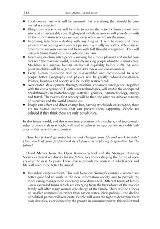 ● Total connectivity – it will be assumed that everything that should be con-
nected is connected.
● Ubiquitous access – we will be able to access the network from almost any-
where at an acceptable cost. High-speed mobile networks will provide us with
all the information services we need even when we are on the move.
● Improving interfaces – dealing with anything in IT will be easier and more
pleasant than dealing with another person. Eventually we will be able to make
links to the nervous system and brain with full thought recognition. This will
catapult humankind into the evolution fast lane.
● Increasing machine intelligence – making for a more pleasant and useful con-
tact with the machine world, eventually making people obsolete in most roles.
Machines will surpass human intellectual capability before 2020. At some
point machines will have genuine self-awareness and consciousness
● Every human institution will be disassembled and reconstituted to serve
people better. Geography and physics will be greatly reduced constraints.
Politics, business and society will be totally restructured.
● Accelerated development through machine enhanced intelligence, together
with the convergence of IT with other technologies, will enable the anticipated
breakthroughs in biotechnology, material, genetics, nanotechnology, energy
and travel. The twenty-first century will be that one when we achieve mastery
of ourselves and the world around us.
● People can affect and direct change but, barring worldwide catastrophe, there
are no human institutions that can prevent them happening. People are
deluded if they think these are only possibilities.
In this future world, and this is one interpretation only, teachers, and increasingly
other professionals in schools, will need to achieve an appropriate work–life bal-
ance in this very different context.
How has technology impacted on and changed your life and work to date?
How much of your professional development is exploring preparation for the
future?
David Mercer from the Open Business School and the Strategic Planning
Society explored six drivers for the future, key forces shaping the future of soci-
ety over the next 25 years. These drivers provide the context in which work and
life will need to be better balanced.
● Individual empowerment. This will focus on: Women’s century – women are
better qualified to work in the new information society and to provide the
more caring management leadership now demanded. Different forms of family
– new extended forms which are emerging from the breakdown of the nuclear
family will offer many women sole charge of the family. There will be a focus
on smaller communities rather than nation-states. New politics – the decline
of political parties will accelerate. People will want the right to determine their
own destinies, as evidenced by the growth in consumer power; this will extend
EDUCATIONAL LEADERSHIP
212
8615book.qxd 18-Apr-04 11:32 PM Page 212
 