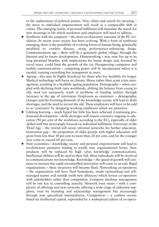 to the replacement of political parties. New values and search for meaning –
the move to individual empowerment will result in a comparable shift in
values. The emerging reality of personal fulfilment will stimulate the search for
new meanings in life which marketers and employers will need to address.
● Symbiosis with the computer – the most revolutionary outcome of the PC rev-
olution. In recent years society has been evolving. With a form of symbiosis
emerging, there is the possibility of evolving forms of human being, genetically
modified to combat disease, using performance-enhancing drugs.
Communications age – there will be a genuinely global village, through the
Internet and its future developments. Homeworking – may now live up to its
long promised benefits, with implications for house design and, boosted by
travel taxes, could limit the growth of the car. Disappearing computers and
mobile communications – computing power will be incorporated where it is
needed, running everything but transparent to users.
● Ageing – this may be highly beneficial for those who live healthily for longer.
Medical technology will focus on chronic illness rather than acute crisis man-
agement, resulting in a healthily ageing population. Demography – when cou-
pled with declining birth rates worldwide, shifting the balance from young to
old, need not necessarily result in problems of funding welfare through
increases in the age of retirement. Employees as customers – demographic
changes and the booming demands of the knowledge society will lead to skills
shortages, and the need to recruit the old. These employees will have to be sold
to as ‘customers’ by designing working conditions which are attractive.
● Lifelong learning – much hyped but little has been achieved. Continuing pro-
fessional development – skills shortages will require extensive ongoing re-edu-
cation (90 per cent of the workforce according to the EC), especially of older
skilled staff but increasingly focused on individual fulfilment. University of the
Third Age – the retired will create informal networks for further education.
Generation gap – the proportion of older groups with higher education will
grow from less than 10 per cent to more than 20 per cent, and for the younger
may come to exceed 60 per cent.
● New economics – knowledge society and personal empowerment will lead to
revolutionary pressures leading to totally new organizational forms. New
products will be replaced by high value knowledge communications.
Intellectual abilities will be used to their full. Most individuals will be involved
in communications not knowledge. Knowledge – the speed of growth will con-
tinue to increase but rapid uncontrolled innovation will come to an end. Rigid
organizations – these structures will become fluid. Networking co-operatives
– the organization will have fluid boundaries, inside (networking and self-
managed teams) and outside (with new alliances) which favour co-operation
with stakeholders rather than competition. Company database management
will be one key to controlling anarchy. Network trust issues – with a com-
plexity of offerings and new networks offering a wide range of unknown sup-
pliers, trust by branding and relationship management but increasingly
through new specialized intermediaries. Competition – a cashless society
based on intellectual capital, superseded by a widespread culture of co-opera-
WORK AND LIFE: ACHIEVING A BALANCE AND PLANNING FOR THE FUTURE 213
8615book.qxd 18-Apr-04 11:32 PM Page 213
 