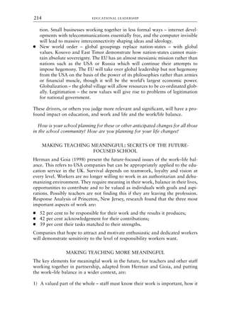 tion. Small businesses working together in less formal ways – internet devel-
opments with telecommunications essentially free, and the computer invisible
will lead to massive interconnectivity shaping ideas and ideology.
● New world order – global groupings replace nation-states – with global
values. Kosovo and East Timor demonstrate how nation-states cannot main-
tain absolute sovereignty. The EU has an almost messianic mission rather than
nations such as the USA or Russia which will continue their attempts to
impose hegemony. The EU will take over global leadership but not hegemony
from the USA on the basis of the power of its philosophies rather than armies
or financial muscle, though it will be the world’s largest economic power.
Globalization – the global village will allow resources to be co-ordinated glob-
ally. Legitimation – the new values will give rise to problems of legitimation
for national government.
These drivers, or others you judge more relevant and significant, will have a pro-
found impact on education, and work and life and the work/life balance.
How is your school planning for these or other anticipated changes for all those
in the school community? How are you planning for your life changes?
MAKING TEACHING MEANINGFUL: SECRETS OF THE FUTURE-
FOCUSED SCHOOL
Herman and Goia (1998) present the future-focused issues of the work–life bal-
ance. This refers to USA companies but can be appropriately applied to the edu-
cation service in the UK. Survival depends on teamwork, loyalty and vision at
every level. Workers are no longer willing to work in an authoritarian and dehu-
manizing environment. They require meaning in their work, balance in their lives,
opportunities to contribute and to be valued as individuals with goals and aspi-
rations. Possibly teachers are not finding this if they are leaving the profession.
Response Analysis of Princeton, New Jersey, research found that the three most
important aspects of work are:
● 52 per cent to be responsible for their work and the results it produces;
● 42 per cent acknowledgement for their contributions;
● 39 per cent their tasks matched to their strengths.
Companies that hope to attract and motivate enthusiastic and dedicated workers
will demonstrate sensitivity to the level of responsibility workers want.
MAKING TEACHING MORE MEANINGFUL
The key elements for meaningful work in the future, for teachers and other staff
working together in partnership, adapted from Herman and Gioia, and putting
the work–life balance in a wider context, are:
1) A valued part of the whole – staff must know their work is important, how it
EDUCATIONAL LEADERSHIP
214
8615book.qxd 18-Apr-04 11:32 PM Page 214
 