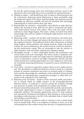fits into the school strategy, share more information and have access to the
information that will enable them to be accountable for pupil performance.
2) Making an impact – staff should know how to improve school processes and
the environment. Improving school effectiveness is about successfully using
the intellectual capital of the school. Staff knowledge and experience provide
knowledge not otherwise available. All staff will contribute their knowledge
enthusiastically in school cultures that value them.
3) Responsibility for outcomes – responsibility and authority to make decisions
enhance the meaning of work. Staff who are able to recommend and imple-
ment improvements increase their impact. They need clear goals and the
authority to make things happen. This needs a culture of mutual trust which
acknowledges that staff are capable of making the right decisions and trust it
is safe to do so.
4) Measuring results – teachers and all other staff need direct and timely feed-
back so they can make changes and improve their performance as a result of
this ongoing evaluation. The feedback will show their effectiveness in making
things happen, solving problems and making decisions. Pupils and parents
evaluate the service performance, but teachers must be involved in determin-
ing their performance ratings. They are encouraged to take the initiative in
improving their work and results, supported by ongoing coaching.
5) Meaningful rewards – a direct relationship between job performance and
reward makes work more meaningful. The culture needs to emphasize indi-
vidual responsibility for results and a high respect for individuals, giving them
access to information, resources and higher management. Schools and indi-
viduals benefit from creating opportunities for every employee to self-actual-
ize. Constantly measuring performance is essential to assure contributions are
rewarded.
6) Team effort – everyone is expected to support others to serve pupils and par-
ents. The distribution of additional financial rewards is based on a balanced
formula of customer satisfaction and return on invested capital at Compaq.
Such rewards acknowledge the contribution of the individual. Future-focused
companies are redesigning their compensation strategies to reflect their con-
nection to the importance of the individual.
7) Balancing work and family – teachers will be motivated, stable and produc-
tive in schools which are highly sensitive to the personal/professional
life/work balance. A sensitivity to concerns outside the workplace through
such processes as quality of life programmes has added value benefits.
8) Personal and professional growth – to be marketable internally and externally,
staff require opportunities to learn, to increase their responsibility and to
implement solutions. The learning opportunities need to be both academic
and experiential. Professional development adds meaning to work; personal
development adds meaning to the life of the individual, both of which build
self-confidence and self-esteem.
9) School–staff relations – prospective staff are reluctant to join a school which
treats its people badly. There is an emphasis on making an active use of the
varied perspectives that workers bring when diversity is recognized positively.
WORK AND LIFE: ACHIEVING A BALANCE AND PLANNING FOR THE FUTURE 215
8615book.qxd 18-Apr-04 11:32 PM Page 215
 