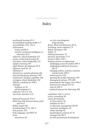 accelerated learning 43–5
accomplished teaching model 5–7
accountability 125, 132–3
achievement
motive profile 8
need for emotional intelligence in
education 25–6
achievers, school leadership 121
action, accelerated learning 44
activators, school leadership 121
adaptive learning 187
adult lifetime development 93–4
affection, need for 16
affiliation 8
alternatives, scenario planning 166
anti-learning group dynamics 189
architecture, strategy capability 166
arrangers, school leadership 122
athletes, coaching for 100–2
attitudes
feedback on 36
self-development 2
authority 112–13, 163
autocratic decisions 112
Balanced Scorecard 176–7
behaviour, link between brain, mind
and 45–6
Belbin model 108
benchmarking 97–8, 182–3
best practice 182
body language, and NLP 56
brain
research on 45
see also neurolinguistic
programming
Brain, Mind and Behaviour 45–6
breathing, stress reduction 79
British Aerospace 104
bullies 75
bullying barometer 75
burnout, preventing 77–9
business ethics 142–3
business process re-engineering
challenging received wisdom 204–5
challenging traditional structures
201–2
changing culture, systems, structure
and hierarchy 200–1
formal process 203
ignoring the people dimension 199
management process 199–200
preparing for the longer view 198–9
relevance for schools 197–8
roles in 202–3
technical process for delivering 202
capabilities 164–5, 165–6
career counselling 90
career development
in 21st century 92
checklist for 86–7
in education management 89–90
emotional intelligence 22
online learning 92
psychological contracts 87–8
strategies for 88–9
see also professional development;
217
Index
8615ind.qxd 18-Apr-04 11:33 PM Page 217
 