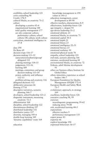 credibility, school leadership 121
crisis counselling 90
Crosby 178–9
cultural blocks, to creativity 71–2
culture
developing a creative 65–6
organizational learning 188
total quality management 177
see also corporate culture;
performance culture; school
culture; UK culture; work culture
curriculum, emotional intelligence in
27–8
data 190
De Bono 69
decision traps 116–17
decision-making 111–12
autocratic/consultative/group/
delegated 112
chairing meetings 114–15
judgements 115–16
learning 189
meetings, committees and group
decision-making 113–14
power, authority and influence
112–13
problem-solving and creativity 116
delegated decisions 112
deliberative processes 66
Deming 177–8
descriptive narratives, scenario
planning 166–7
developers, school leadership 121–2
diagnostic instrument, measuring
creativity 72–3
differentiation 164
discipline, school leadership 122
discontinuous thinking 197
distributed leadership 152
distributive justice 157
diversity, managing 145–6
double-loop learning 189
‘dynamic capabilities’ route 164
education
knowledge management in 194
values in 141–2
education management, career
development in 89–90
effective teachers, characteristics 8–9
effectiveness, leadership forces 126
ego integrity v. despair 93
ego-driven leadership 51–2
emotional alchemy 23
emotional blocks, to creativity 71
emotional capital 30–1
emotional depth 23
emotional fitness 23
emotional intelligence 22–31
emotional literacy 23
emotional resilience 50
emotional-physical needs 78
empathy, school leadership 121
end-state, scenario planning 166
entrance, accelerated learning 44
environmental blocks, to creativity 72
Erikson, adult lifetime development
93
ethics see business ethics; Institute for
Global Ethics
ethnic minorities, experience as school
leaders 146–7
European Foundation for Quality
Management (EFQM) 172–4
European Health and Safety Week
75–7
evolutionary approach, to strategy
169
excellence, leadership forces 126
executive coaching 98, 99
exercises
neurolinguistic programming 59–62
reducing stress 79–80
exit, accelerated learning 44–5
expectations
effective teachers 9
performance management 135
expert power 83
expertise 66
explicit knowledge 190
expressed behaviours 16–17
INDEX 219
8615ind.qxd 18-Apr-04 11:33 PM Page 219
 
