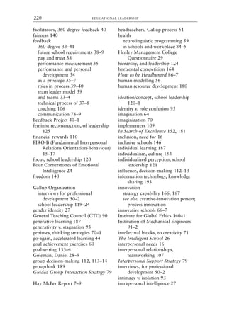 facilitators, 360-degree feedback 40
fairness 140
feedback
360-degree 33–41
future school requirements 38–9
pay and trust 38
performance measurement 35
performance and personal
development 34
as a privilege 35–7
roles in process 39–40
team leader model 39
and teams 33–4
technical process of 37–8
coaching 106
communication 78–9
Feedback Project 40–1
feminist reconstruction, of leadership
125
financial rewards 110
FIRO-B (Fundamental Interpersonal
Relations Orientation-Behaviour)
15–17
focus, school leadership 120
Four Cornerstones of Emotional
Intelligence 24
freedom 140
Gallup Organization
interviews for professional
development 50–2
school leadership 119–24
gender identity 27
General Teaching Council (GTC) 90
generative learning 187
generativity v. stagnation 93
geniuses, thinking strategies 70–1
go-again, accelerated learning 44
goal achievement exercises 60
goal-setting 133–4
Goleman, Daniel 28–9
group decision-making 112, 113–14
groupthink 189
Guided Group Interaction Strategy 79
Hay McBer Report 7–9
headteachers, Gallup process 51
health
neurolinguistic programming 59
in schools and workplace 84–5
Henley Management College
Questionnaire 29
hierarchy, and leadership 124
horizontal competition 164
How to be Headhunted 86–7
human modelling 56
human resource development 180
ideation/concept, school leadership
120–1
identity v. role confusion 93
imagination 64
imaginization 70
implementers 109
In Search of Excellence 152, 181
inclusion, need for 16
inclusive schools 146
individual learning 187
individualism, culture 153
individualized perception, school
leadership 121
influence, decision-making 112–13
information technology, knowledge
sharing 193
innovation
strategy capability 166, 167
see also creative-innovation person;
process innovation
innovative schools 66–7
Institute for Global Ethics 140–1
Institution of Mechanical Engineers
91–2
intellectual blocks, to creativity 71
The Intelligent School 26
interpersonal needs 16
interpersonal relationships,
teamworking 107
Interpersonal Support Strategy 79
interviews, for professional
development 50–2
intimacy v. isolation 93
intrapersonal intelligence 27
EDUCATIONAL LEADERSHIP
220
8615ind.qxd 18-Apr-04 11:33 PM Page 220
 