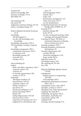 intuition 68
intuitive knowledge 190
Investors in People 175–6
ISO 9000 176
job satisfaction 88
job search 90
judgements, decision-making 115–16
justice, managing change 157
Kirton Adaption-Invention Inventory
67–8
knowledge
self-development 1
see also self-knowledge; tacit
knowledge
knowledge communities 194–5
The Knowledge Creating Company
192
knowledge management 190–1
communities of practice 193–4
in education 194
knowledge sharing 193
networks 191
strategic 191–2
lateral thinking 69
leaders
black and ethnic experiences 146–7
corporate culture 152
creativity 65
in learning organizations 186
women as 147–8
leadership
360-degree feedback 39
characteristics 118–19
corporate culture 152
effective teachers 9
ego-driven 51
emotional intelligence in 23
female advantage 148–9
flawed 125
Gallup Organization 119–24
historical focus 124–5
importance of emotions for 23–5
judgement by subordinates and
peers 34
and management 144–5
models 126–7
myths 118
performance management 135
values and vision 143–4
see also headteachers
Leadership Programme for Serving
Headteachers (LPSH) 33, 35
learning 47–8
decision-making 189
levels 187–8
see also accelerated learning; online
learning; self-managed learning
Learning by Heart: The Role of
Emotional Education in Raising
School Achievement 25–6
learning companies 186–7
learning disciplines, professional
development 54
learning organizations 185
creating 189–90
emotional intelligence in 26
Senge model 185–6
legitimate power 83
leveraging resource 165
life coaching 98, 99–100
love 140
Malcolm Baldridge Quality Award
179–80
management
business process re-engineering
199–200
and leadership 144–5
management development, business
ethics 142–3
management teams, roles 108–9
managers, women as 147–8
Managing Your Time Effectively 81
mapping, the mind 46–7
marketing, and quality 183–4
marketplace, leadership 125
masculinity, culture 154
meditation 80
meetings, decision-making 113,
INDEX 221
8615ind.qxd 18-Apr-04 11:33 PM Page 221
 