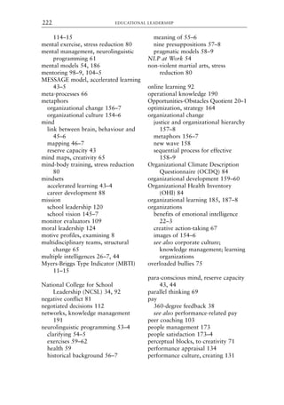 114–15
mental exercise, stress reduction 80
mental management, neurolinguistic
programming 61
mental models 54, 186
mentoring 98–9, 104–5
MESSAGE model, accelerated learning
43–5
meta-processes 66
metaphors
organizational change 156–7
organizational culture 154–6
mind
link between brain, behaviour and
45–6
mapping 46–7
reserve capacity 43
mind maps, creativity 65
mind-body training, stress reduction
80
mindsets
accelerated learning 43–4
career development 88
mission
school leadership 120
school vision 145–7
monitor evaluators 109
moral leadership 124
motive profiles, examining 8
multidisciplinary teams, structural
change 65
multiple intelligences 26–7, 44
Myers-Briggs Type Indicator (MBTI)
11–15
National College for School
Leadership (NCSL) 34, 92
negative conflict 81
negotiated decisions 112
networks, knowledge management
191
neurolinguistic programming 53–4
clarifying 54–5
exercises 59–62
health 59
historical background 56–7
meaning of 55–6
nine presuppositions 57–8
pragmatic models 58–9
NLP at Work 54
non-violent martial arts, stress
reduction 80
online learning 92
operational knowledge 190
Opportunities-Obstacles Quotient 20–1
optimization, strategy 164
organizational change
justice and organizational hierarchy
157–8
metaphors 156–7
new wave 158
sequential process for effective
158–9
Organizational Climate Description
Questionnaire (OCDQ) 84
organizational development 159–60
Organizational Health Inventory
(OHI) 84
organizational learning 185, 187–8
organizations
benefits of emotional intelligence
22–3
creative action-taking 67
images of 154–6
see also corporate culture;
knowledge management; learning
organizations
overloaded bullies 75
para-conscious mind, reserve capacity
43, 44
parallel thinking 69
pay
360-degree feedback 38
see also performance-related pay
peer coaching 103
people management 173
people satisfaction 173–4
perceptual blocks, to creativity 71
performance appraisal 134
performance culture, creating 131
EDUCATIONAL LEADERSHIP
222
8615ind.qxd 18-Apr-04 11:33 PM Page 222
 