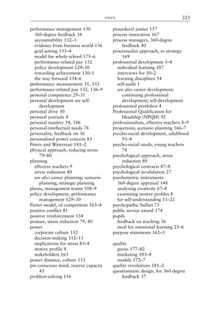 performance management 130
360-degree feedback 34
accountability 132–3
evidence from business world 136
goal-setting 133–4
model for whole-school 175–6
performance-related pay 132
policy development 129–30
rewarding achievement 130–1
the way forward 134–6
performance measurement 35, 133
performance-related pay 132, 136–9
personal competence 29–31
personal development see self-
development
personal drive 50
personal journals 4
personal mastery 54, 186
personal-intellectual needs 78
personality, feedback on 36
personalized power concern 83
Peters and Waterman 181–2
physical approach, reducing stress
79–80
planning
effective teachers 9
stress reduction 80
see also career planning; scenario
planning; strategic planning
plants, management teams 108–9
policy development, performance
management 129–30
Porter model, of competition 163–4
positive conflict 81
positive reinforcement 134
posture, stress reduction 79, 80
power
corporate culture 152
decision-making 112–13
implications for stress 83–4
motive profile 8
stakeholders 163
power distance, culture 153
pre-conscious mind, reserve capacity
43
problem-solving 116
procedural justice 157
process innovation 167
process managers, 360-degree
feedback 40
processualist approach, to strategy
169
professional development 3–4
individual learning 187
interviews for 50–2
learning disciplines 54
self-audit 1
see also career development;
continuing professional
development; self-development
professional portfolios 4
Professional Qualification for
Headship (NPQH) 92
professionalism, effective teachers 8–9
projections, scenario planning 166–7
psycho-social development, adulthood
93–4
psycho-social needs, young teachers
78
psychological approach, stress
reduction 80
psychological contracts 87–8
psychological invalidation 27
psychometric instruments
360-degree appraisal 148
analysing creativity 67–8
examining motive profiles 8
for self-understanding 11–21
psychopathic bullies 75
public service award 174
pupils
feedback on teaching 36
need for emotional learning 25–6
purpose statements 162–3
quality
gurus 177–82
marketing 183–4
models 172–7
quality revolutions 181–2
questionnaire design, for 360-degree
feedback 37
INDEX 223
8615ind.qxd 18-Apr-04 11:33 PM Page 223
 