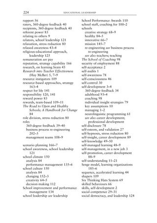 rapport 56
raters, 360-degree feedback 40
recipients, 360-degree feedback 40
referent power 83
relating to others 9
relators, school leadership 121
relaxation, stress reduction 80
relaxed awareness 43–4
religious-educational approach,
leadership 125
remuneration see pay
reputation, strategy capability 166
research, on learning brain 45
Research into Teacher Effectiveness
(Hay McBer) 5, 7–9
resource instigators 109
resource-based approaches, strategy
163–4
respect for life 141
responsibility 120, 141
reward power 83
rewards, team-based 109–11
The Road to Open and Healthy
Schools; A Handbook for Change
84
role division, stress reduction 80
roles
360-degree feedback 39–40
business process re-engineering
202–3
management teams 108–9
scenario planning 166–7
school awareness, school leadership
121
school climate 150
analysis 84
performance management 135–6
school culture 150
analysis 84
changing 152–3
creativity 64–5
decision-making 112
School improvement and performance
management 134
school leadership see leadership
School Performance Awards 110
school staff, coaching for 100–2
schools
creative strategy 68–9
healthy 84–5
innovative 66–7
mission 145–7
re-engineering see business process
re-engineering
see also teachers; teaching
The School of Coaching 98
security of employment 88
self-acceptance 2
self-audits 1
self-awareness 78
self-consciousness 46
self-control 30
self-development 3–4
360-degree feedback 34
adulthood 93–4
coaching 98
individual insight strategies 79
key assumptions 10
managing 1–2
neurolinguistic programming 61
see also career development;
professional development
self-disclosure 78
self-esteem, and validation 27
self-hypnosis, stress reduction 80
self-insight, career development 89
self-knowledge 49–50
self-managed learning 48–9
self-management, in a new job 3
self-promotion, career development
88–9
self-understanding 11–21
Senge model, learning organizations
185–6
sequence, accelerated learning 44
shapers 109
Six Thinking Hats System 69
skilled behaviours 66
skills, self-development 2
social competence 29–31
social democracy, and leadership 124
EDUCATIONAL LEADERSHIP
224
8615ind.qxd 18-Apr-04 11:33 PM Page 224
 
