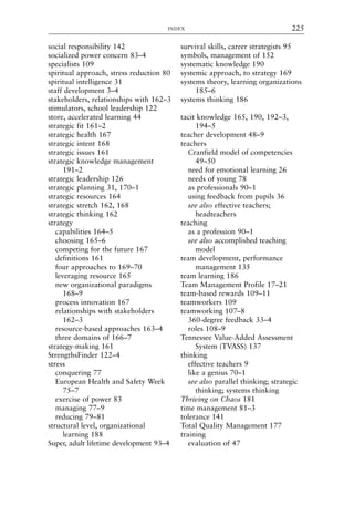 social responsibility 142
socialized power concern 83–4
specialists 109
spiritual approach, stress reduction 80
spiritual intelligence 31
staff development 3–4
stakeholders, relationships with 162–3
stimulators, school leadership 122
store, accelerated learning 44
strategic fit 161–2
strategic health 167
strategic intent 168
strategic issues 161
strategic knowledge management
191–2
strategic leadership 126
strategic planning 31, 170–1
strategic resources 164
strategic stretch 162, 168
strategic thinking 162
strategy
capabilities 164–5
choosing 165–6
competing for the future 167
definitions 161
four approaches to 169–70
leveraging resource 165
new organizational paradigms
168–9
process innovation 167
relationships with stakeholders
162–3
resource-based approaches 163–4
three domains of 166–7
strategy-making 161
StrengthsFinder 122–4
stress
conquering 77
European Health and Safety Week
75–7
exercise of power 83
managing 77–9
reducing 79–81
structural level, organizational
learning 188
Super, adult lifetime development 93–4
survival skills, career strategists 95
symbols, management of 152
systematic knowledge 190
systemic approach, to strategy 169
systems theory, learning organizations
185–6
systems thinking 186
tacit knowledge 165, 190, 192–3,
194–5
teacher development 48–9
teachers
Cranfield model of competencies
49–50
need for emotional learning 26
needs of young 78
as professionals 90–1
using feedback from pupils 36
see also effective teachers;
headteachers
teaching
as a profession 90–1
see also accomplished teaching
model
team development, performance
management 135
team learning 186
Team Management Profile 17–21
team-based rewards 109–11
teamworkers 109
teamworking 107–8
360-degree feedback 33–4
roles 108–9
Tennessee Value-Added Assessment
System (TVASS) 137
thinking
effective teachers 9
like a genius 70–1
see also parallel thinking; strategic
thinking; systems thinking
Thriving on Chaos 181
time management 81–3
tolerance 141
Total Quality Management 177
training
evaluation of 47
INDEX 225
8615ind.qxd 18-Apr-04 11:33 PM Page 225
 