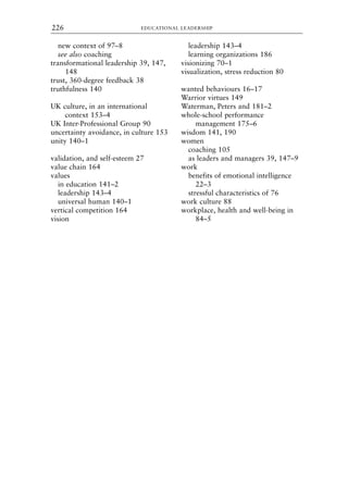 new context of 97–8
see also coaching
transformational leadership 39, 147,
148
trust, 360-degree feedback 38
truthfulness 140
UK culture, in an international
context 153–4
UK Inter-Professional Group 90
uncertainty avoidance, in culture 153
unity 140–1
validation, and self-esteem 27
value chain 164
values
in education 141–2
leadership 143–4
universal human 140–1
vertical competition 164
vision
leadership 143–4
learning organizations 186
visionizing 70–1
visualization, stress reduction 80
wanted behaviours 16–17
Warrior virtues 149
Waterman, Peters and 181–2
whole-school performance
management 175–6
wisdom 141, 190
women
coaching 105
as leaders and managers 39, 147–9
work
benefits of emotional intelligence
22–3
stressful characteristics of 76
work culture 88
workplace, health and well-being in
84–5
EDUCATIONAL LEADERSHIP
226
8615ind.qxd 18-Apr-04 11:33 PM Page 226
 