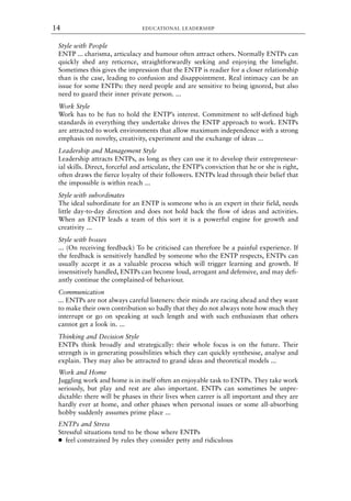 Style with People
ENTP ... charisma, articulacy and humour often attract others. Normally ENTPs can
quickly shed any reticence, straightforwardly seeking and enjoying the limelight.
Sometimes this gives the impression that the ENTP is readier for a closer relationship
than is the case, leading to confusion and disappointment. Real intimacy can be an
issue for some ENTPs: they need people and are sensitive to being ignored, but also
need to guard their inner private person. ...
Work Style
Work has to be fun to hold the ENTP’s interest. Commitment to self-defined high
standards in everything they undertake drives the ENTP approach to work. ENTPs
are attracted to work environments that allow maximum independence with a strong
emphasis on novelty, creativity, experiment and the exchange of ideas ...
Leadership and Management Style
Leadership attracts ENTPs, as long as they can use it to develop their entrepreneur-
ial skills. Direct, forceful and articulate, the ENTP’s conviction that he or she is right,
often draws the fierce loyalty of their followers. ENTPs lead through their belief that
the impossible is within reach ...
Style with subordinates
The ideal subordinate for an ENTP is someone who is an expert in their field, needs
little day-to-day direction and does not hold back the flow of ideas and activities.
When an ENTP leads a team of this sort it is a powerful engine for growth and
creativity ...
Style with bosses
... (On receiving feedback) To be criticised can therefore be a painful experience. If
the feedback is sensitively handled by someone who the ENTP respects, ENTPs can
usually accept it as a valuable process which will trigger learning and growth. If
insensitively handled, ENTPs can become loud, arrogant and defensive, and may defi-
antly continue the complained-of behaviour.
Communication
... ENTPs are not always careful listeners: their minds are racing ahead and they want
to make their own contribution so badly that they do not always note how much they
interrupt or go on speaking at such length and with such enthusiasm that others
cannot get a look in. ...
Thinking and Decision Style
ENTPs think broadly and strategically: their whole focus is on the future. Their
strength is in generating possibilities which they can quickly synthesise, analyse and
explain. They may also be attracted to grand ideas and theoretical models ...
Work and Home
Juggling work and home is in itself often an enjoyable task to ENTPs. They take work
seriously, but play and rest are also important. ENTPs can sometimes be unpre-
dictable: there will be phases in their lives when career is all important and they are
hardly ever at home, and other phases when personal issues or some all-absorbing
hobby suddenly assumes prime place ...
ENTPs and Stress
Stressful situations tend to be those where ENTPs
● feel constrained by rules they consider petty and ridiculous
EDUCATIONAL LEADERSHIP
14
8615book.qxd 18-Apr-04 11:32 PM Page 14
 