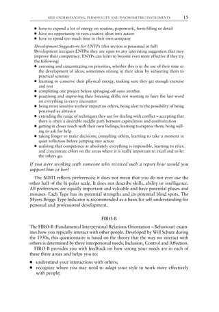 ● have to expend a lot of energy on routine, paperwork, form-filling or detail
● have no opportunity to turn creative ideas into action
● have to spend too much time in their own company
Development Suggestions for ENTPs (this section is presented in full)
Development intrigues ENTPs: they are open to any interesting suggestion that may
improve their competence. ENTPs can learn to become even more effective if they try
the following:
● assessing and concentrating on priorities, whether this is in the use of their time or
the development of ideas; sometimes reining in their ideas by subjecting them to
practical scrutiny
● learning to conserve their physical energy; making sure they get enough exercise
and rest
● completing one project before springing off onto another
● practising and improving their listening skills; not wanting to have the last word
on everything in every encounter
● being more sensitive to their impact on others, being alert to the possibility of being
perceived as abrasive
● extending the range of techniques they use for dealing with conflict – accepting that
there is often a desirable middle path between capitulation and confrontation
● getting in closer touch with their own feelings; learning to express them; being will-
ing to ask for help
● taking longer to make decisions; consulting others, learning to take a moment in
quiet reflection before jumping into action
● realizing that competence at absolutely everything is impossible, learning to relax
and concentrate effort on the areas where it is really important to excel and to let
the others go.
If you were working with someone who received such a report how would you
support him or her?
The MBTI reflects preferences; it does not mean that you do not ever use the
other half of the bi-polar scale. It does not describe skills, ability or intelligence.
All preferences are equally important and valuable and have potential pluses and
minuses. Each Type has its potential strengths and its potential blind spots. The
Myers-Briggs Type Indicator is recommended as a basis for self-understanding for
personal and professional development.
FIRO-B
The FIRO-B (Fundamental Interpersonal Relations Orientation – Behaviour) exam-
ines how you typically interact with other people. Developed by Will Schutz during
the 1950s, this questionnaire is based on the theory that the way we interact with
others is determined by three interpersonal needs, Inclusion, Control and Affection.
FIRO-B provides you with feedback on how strong your needs are in each of
these three areas and helps you to:
● understand your interactions with others;
● recognize where you may need to adapt your style to work more effectively
with people;
SELF-UNDERSTANDING, PERSONALITY AND PSYCHOMETRIC INSTRUMENTS 15
8615book.qxd 18-Apr-04 11:32 PM Page 15
 