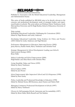 Published in Association with the British Educational Leadership, Management
and Administration Society
This series of books published for BELMAS aims to be directly relevant to the
concerns and professional development needs of emergent leaders and experi-
enced leaders in schools. The series editors are Professor Harry Tomlinson, Leeds
Metropolitan University and Dr Hugh Busher, School of Education, University of
Leicester.
Titles include:
Rethinking Educational Leadership: Challenging the Conventions (2003)
Edited by Nigel Bennett and Lesley Anderson
Developing Educational Leadership: Using Evidence for Policy and Practice
(2003) Edited by Lesley Anderson and Nigel Bennett
Performance Management in Education: Improving Practice (2002)
Jenny Reeves, Pauline Smith, Harry Tomlinson and Christine Ford
Strategic Management for School Development: Leading your School’s
Improvement Strategy (2002)
Brian Fidler
Subject Leadership and School Improvement (2000)
Hugh Busher and Alma Harris with Christine Wise
Living Headship: Values and Vision (1999)
Edited by Harry Tomlinson
School Culture (1999)
Edited by Jon Prosser
School Improvement After Inspection? School and LEA Responses (1998)
Edited by Peter Earley
Policy, Leadership and Professional Knowledge in Education (1998)
Edited by Michael Strain, Bill Dennison, Janet Ouston and Valerie Hall
Managing Continuous Professional Development in Schools (1997)
Edited by Harry Tomlinson
Choices for Self-managing Schools: Autonomy and Accountability (1997)
Edited by Brian Fidler, Sheila Russell and Tim Simkins
8615pre.qxd 18-Apr-04 11:34 PM Page ii
 