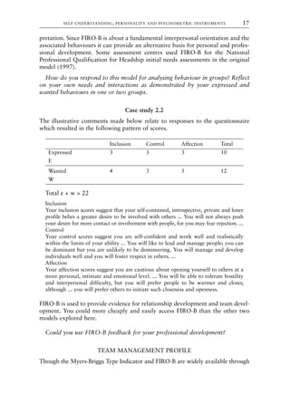 pretation. Since FIRO-B is about a fundamental interpersonal orientation and the
associated behaviours it can provide an alternative basis for personal and profes-
sional development. Some assessment centres used FIRO-B for the National
Professional Qualification for Headship initial needs assessments in the original
model (1997).
How do you respond to this model for analysing behaviour in groups? Reflect
on your own needs and interactions as demonstrated by your expressed and
wanted behaviours in one or two groups.
Case study 2.2
The illustrative comments made below relate to responses to the questionnaire
which resulted in the following pattern of scores.
Inclusion Control Affection Total
Expressed 3 3 3 10
E
Wanted 4 3 5 12
W
Total e + w = 22
Inclusion
Your inclusion scores suggest that your self-contained, introspective, private and loner
profile belies a greater desire to be involved with others ... You will not always push
your desire for more contact or involvement with people, for you may fear rejection. ...
Control
Your control scores suggest you are self-confident and work well and realistically
within the limits of your ability ... You will like to lead and manage people; you can
be dominant but you are unlikely to be domineering. You will manage and develop
individuals well and you will foster respect in others. ...
Affection
Your affection scores suggest you are cautious about opening yourself to others at a
more personal, intimate and emotional level. ... You will be able to tolerate hostility
and interpersonal difficulty, but you will prefer people to be warmer and closer,
although ... you will prefer others to initiate such closeness and openness.
FIRO-B is used to provide evidence for relationship development and team devel-
opment. You could more cheaply and easily access FIRO-B than the other two
models explored here.
Could you use FIRO-B feedback for your professional development?
TEAM MANAGEMENT PROFILE
Though the Myers-Briggs Type Indicator and FIRO-B are widely available through
SELF-UNDERSTANDING, PERSONALITY AND PSYCHOMETRIC INSTRUMENTS 17
8615book.qxd 18-Apr-04 11:32 PM Page 17
 