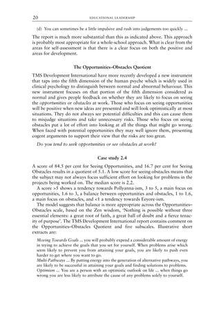 (d) You can sometimes be a little impulsive and rush into judgements too quickly ...
The report is much more substantial than this as indicated above. This approach
is probably most appropriate for a whole-school approach. What is clear from the
areas for self-assessment is that there is a clear focus on both the positive and
areas for development.
The Opportunities–Obstacles Quotient
TMS Development International have more recently developed a new instrument
that taps into the fifth dimension of the human psyche which is widely used in
clinical psychology to distinguish between normal and abnormal behaviour. This
new instrument focuses on that portion of the fifth dimension considered as
normal and gives people feedback on whether they are likely to focus on seeing
the opportunities or obstacles at work. Those who focus on seeing opportunities
will be positive when new ideas are presented and will look optimistically at most
situations. They do not always see potential difficulties and this can cause them
to misjudge situations and take unnecessary risks. Those who focus on seeing
obstacles put a lot of effort into looking at all the things that might go wrong.
When faced with potential opportunities they may well ignore them, presenting
cogent arguments to support their view that the risks are too great.
Do you tend to seek opportunities or see obstacles at work?
Case study 2.4
A score of 84.5 per cent for Seeing Opportunities, and 16.7 per cent for Seeing
Obstacles results in a quotient of 5.1. A low score for seeing obstacles means that
the subject may not always focus sufficient effort on looking for problems in the
projects being worked on. The median score is 2.2.
A score >5 shows a tendency towards Pollyanna-ism, 3 to 5, a main focus on
opportunities, 1.6 to 3, a balance between opportunities and obstacles, 1 to 1.6,
a main focus on obstacles, and <1 a tendency towards Eeyore-ism.
The model suggests that balance is more appropriate across the Opportunities–
Obstacles scale, based on the Zen wisdom, ‘Nothing is possible without three
essential elements: a great root of faith, a great ball of doubt and a fierce tenac-
ity of purpose’. The TMS Development International report contains comment on
the Opportunities–Obstacles Quotient and five subscales. Illustrative short
extracts are:
Moving Towards Goals ... you will probably expend a considerable amount of energy
in trying to achieve the goals that you set for yourself. When problems arise which
seem likely to prevent you from attaining your goals, you are likely to push even
harder to get where you want to go.
Multi-Pathways ... By putting energy into the generation of alternative pathways, you
are likely to be successful in attaining your goals and finding solutions to problems.
Optimism ... You are a person with an optimistic outlook on life ... when things go
wrong you are less likely to attribute the cause of any problems solely to yourself.
EDUCATIONAL LEADERSHIP
20
8615book.qxd 18-Apr-04 11:32 PM Page 20
 