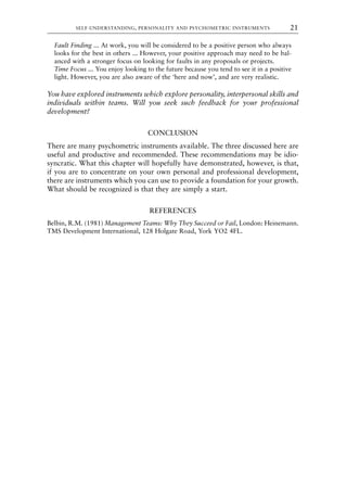 Fault Finding ... At work, you will be considered to be a positive person who always
looks for the best in others ... However, your positive approach may need to be bal-
anced with a stronger focus on looking for faults in any proposals or projects.
Time Focus ... You enjoy looking to the future because you tend to see it in a positive
light. However, you are also aware of the ‘here and now’, and are very realistic.
You have explored instruments which explore personality, interpersonal skills and
individuals within teams. Will you seek such feedback for your professional
development?
CONCLUSION
There are many psychometric instruments available. The three discussed here are
useful and productive and recommended. These recommendations may be idio-
syncratic. What this chapter will hopefully have demonstrated, however, is that,
if you are to concentrate on your own personal and professional development,
there are instruments which you can use to provide a foundation for your growth.
What should be recognized is that they are simply a start.
REFERENCES
Belbin, R.M. (1981) Management Teams: Why They Succeed or Fail, London: Heinemann.
TMS Development International, 128 Holgate Road, York YO2 4FL.
SELF-UNDERSTANDING, PERSONALITY AND PSYCHOMETRIC INSTRUMENTS 21
8615book.qxd 18-Apr-04 11:32 PM Page 21
 