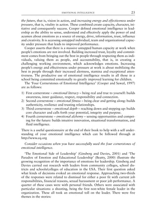 the future, that is, vision in action, and increasing energy and effectiveness under
pressure, that is, vitality in action. These combined create capacity, character, ini-
tiative and consequently success. Cooper defined emotional intelligence in lead-
ership as the ability to sense, understand and effectively apply the power of and
acumen about emotions as a source of energy, drive, information, trust, influence
and creativity. It is accessing untapped individual, team and organizational capac-
ity under pressure that leads to improved performance.
Cooper asserts that there is a massive untapped human capacity at work when
people’s emotions are not involved. Building increased trust, loyalty and commit-
ment comes from bringing out the best in people through respecting them as indi-
viduals, valuing them as people, and accountability, that is, in creating a
challenging working environment, which acknowledges emotions. Increasing
people’s energy and effectiveness under pressure at work is about mobilizing the
best in people through their increased alertness, stamina and exceptional atten-
tiveness. The productive use of emotional intelligence results in all those in a
school being committed emotionally to greatly improved learning for children.
The ‘Four Cornerstones of Emotional Intelligence’ (Cooper and Sawaf, 1997)
are as follows:
1) First cornerstone – emotional literacy – being real and true to yourself: builds
awareness, inner guidance, respect, responsibility and connection.
2) Second cornerstone – emotional fitness – being clear and getting along: builds
authenticity, resilience and trusting relationships.
3) Third cornerstone – emotional depth – reaching down and stepping up: builds
core character and calls forth your potential, integrity and purpose.
4) Fourth cornerstone – emotional alchemy – sensing opportunities and compet-
ing for the future: builds intuitive innovation, situational transformation, and
fluid intelligence.
There is a useful questionnaire at the end of their book to help with a self under-
standing of your emotional intelligence which can be followed through at
http://www.eq.org
Consider occasions when you have successfully used the four cornerstones of
emotional intelligence.
‘The Emotional Side of Leadership’ (Ginsberg and Davies, 2001) and ‘The
Paradox of Emotion and Educational Leadership’ (Beatty, 2000) illustrate the
growing recognition of the importance of emotions for leadership. Ginsberg and
Davies carried out research with leaders from community colleges, school dis-
tricts and schools/colleges of education in the USA. Their first question asked
what kinds of decisions evoked an emotional response. Approaching two-thirds
of the responses were related to dismissal for either a poor fit with current job
responsibilities, financial reasons, sexual harassment or poor job performance. A
quarter of these cases were with personal friends. Others were associated with
particular situations: a shooting, being the first non-white female leader in the
organization. These all took an emotional toll on the leader. There were five
themes in the stories:
EMOTIONAL INTELLIGENCE 23
8615book.qxd 18-Apr-04 11:32 PM Page 23
 