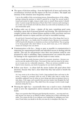 ● The agony of decision-making – from the high levels of stress and anxiety, the
circumstances involved and the impact on the lives of others. The depth and
intensity of the emotions were frequently extreme
I am in the middle of this excruciating process, dismantling pieces of the college,
perhaps risking the position to which I aspired for so long. For several weeks I
tossed and turned at night, rising to make notes to myself about points I should
make. I cannot escape the heaviness of heart that I feel. I exercise each morning to
try to take care of myself, but I talk less about my work with my husband, as I am
just emotionally spent.
● Finding order out of chaos – despite all the pain, something good came,
including a great deal of personal growth and learning. The characteristics of
complex systems take on almost human qualities in their non-linear and non-
predictable reaction to inputs and this can lead to incredible learning.
At each level, I learned and I grew and I benefited. One of the things that I say to
people all the time – as a leader, don’t be afraid to learn. Because you constantly
will be faced with obstacles or situations you have not faced before. You are going
to be facing people who don’t believe in you, don’t trust you, or for whatever
reason are trying to tear you down.
● Communication is the key – being as open as possible in communication is
important for organizational health and individual success in dealing with the
specific. This may be self-protective since their own position could be com-
promised by what is unfolding. Open communication can contain the poten-
tial damage to the organization and the leader to some extent.
How to handle the media becomes critical in traumatic situations – because you
can be sure the media will be there. You must be fast, and you must be the initia-
tor or it puts you in a vulnerable situation ... There are services available in any
kind of crisis situation, any kind of jeopardy, for any kind of problem.
● Follow your heart – in about half the stories leaders felt good about their
decisions, because they had a clear belief that they had acted to benefit the
institution.
As I was wont to do in those days I took a long weekend alone and went to the
ocean. I wanted to reconnect with my soul. It didn’t take long to realize how
incredibly saddened I was by what we were doing and what was going to have to
take place. I felt angry and resentful that previous leaders had dropped the ball
and had let the faculty down. They didn’t have the courage it took to make tough
decisions along the way.
● Showing the right face – occasionally there was a need to wear a leadership
mask to serve the organization and to maintain and convey their stature as
leader.
There is no question that I felt great grief during this situation ... one must steel one-
self, because you must act on behalf of others, making sure of their well-being and
safety. You cannot do this if you abdicate your leadership by indulging your emo-
tions. If and when you decide to do this you must do it someplace else, later on.
EDUCATIONAL LEADERSHIP
24
8615book.qxd 18-Apr-04 11:32 PM Page 24
 