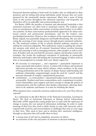 Emotional decision-making is hard work for leaders who are dedicated to their
positions and are feeling and caring individuals, partly because they are rarely
prepared for the emotionally intense experiences. Many had a sense of being
alone in this journey throughout the emotional experience and frequently cut
themselves off in an unhealthy and counter-productive way.
For Beatty (2000) the paradox of emotion and educational leadership is that
emotional awareness can often lead to emotional control. The evidence came
from an asynchronous online conversation involving school leaders in six differ-
ent countries. In these conversations professionalism appeared to be about emo-
tional control and professional detachment, and for the leader’s own
psychological protection. However, this avoidance of the expression of emotions,
Beatty argued, was potentially dangerous and health-threatening. She was advo-
cating the accessing of new energy sources through greater emotional authentic-
ity. The emotional realities of life in schools demand authentic emotions, not
settling for contrived collegiality. This authenticity assists in quelling the existen-
tial anxieties with which we all contend. Emotional labour involves knowing
about and assessing as well as managing emotions, other people’s as well as one’s
own. If leaders seek out and find the necessary support and develop critical rela-
tionships, this avoids the traditional conception of leadership as emotionally
laborious with leaders often left holding the emotional baggage of others with no
time or encouragement to consider their own. Beatty argues for:
● the necessity of convergence ... and congruence – particularly important in
issues associated with teachers’ careers. A culture full of silence and emotional
subversion pervades too many school cultures, whose members, in the name
of being professional and at the expense of deeper human understanding and
authentic relationship, unquestioningly accept the need for ‘control’ and the
pursuant demands of complex organizational processes;
● commitment ... to connectedness – educational leaders need to be emotionally
accountable. Teachers need more connectedness and a commitment to profes-
sional relationships, more support and more courage to change the pattern of
communication and the traditions that deaden expectations, allowing them-
selves to be authentic and human. It is time for breaking the silence.
What situations have created the emotions explored above for you? How did you
respond?
In a submission to the QCA Review of the National Curriculum, Learning by
Heart: The Role of Emotional Education in Raising School Achievement,
McCarthy (1998) argued that young people have to cope with the rapid pace of
change in society, the vast spread of information technology. In order to make
meaning of their lives they need to think clearly, to cope with insecurity and to
respond with creativity and resourcefulness to challenges that arise at every stage
in their lives. They need to have and to develop their emotional intelligence,
through an education that will enable them to have:
● a strong sense of self and an empathetic awareness of others;
● an awareness of the role and power of emotions in decision-making;
EMOTIONAL INTELLIGENCE 25
8615book.qxd 18-Apr-04 11:32 PM Page 25
 