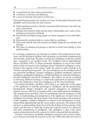 ● a sound basis for their values and morality;
● a tolerance of diversity and difference;
● a sense of meaning and purpose in their lives.
Emotional learning matters for teachers as it does for the pupils discussed in this
pamphlet and for precisely the same reasons.
● Understanding emotions is directly connected with motivation and with cog-
nitive achievement.
● Dealing with emotions helps develop better relationships and a sense of psy-
chological and mental well-being.
● Emotionally developed young people are better equipped to live with differ-
ence.
● Educating the emotions leads to a more effective workforce.
● Our moral outlook and value systems are deeply shaped by our attitudes and
dealings.
● Our sense of meaning and purpose is derived as much from feeling as from
understanding.
In a learning organization, the learning of teachers, their professional develop-
ment, and the learning of children, their education, are inevitably complementary
and mutually reinforcing. The place of emotional intelligence in this has recently
been recognized in an excellent book, The Intelligent School (MacGilchrist,
Myers and Reed, 1997), in which emotional intelligence is one of nine intelli-
gences which are present in the intelligent school. Emotional intelligence is inter-
preted as the capacity of the culture within the school to allow feelings to be
‘owned, expressed and respected’. The nine intelligences of the intelligent school
are contextual intelligence, strategic intelligence, academic intelligence, reflective
intelligence, pedagogical intelligence, collegial intelligence, emotional intelligence,
spiritual intelligence and ethical intelligence. The authors are clearly committed
to enhancing children’s learning as a result of the application of corporate intelli-
gence, the combination of the nine intelligences, by the school leadership.
In Gardner, Kornhaber and Wake (1995), there is an exploration of the origins
of the application of scientific psychology to intelligence and the psychometric,
developmental (Piaget), biological and cognitive perspectives on intelligence.
Gardner was one of the first to recognize what is now called emotional intelligence.
This changed focus provided a basis for considering, from the perspective of the
school, its understanding and interpretation of the significance of newer forms of
intelligence for learning. The final chapter of the book, focusing on the perspective
of the workplace, considers intelligence in relation to the development of work-
related skills, apprenticeship and the novice–expert continuum. The analysis of the
advances in understanding which characterize the problem-solving expertise of the
expert, and the ways in which they acquire this expertise focuses on a distinctive
and wider interpretation of intelligence. This intelligence is that of the expert
teacher professional and her/his capacity for further enhanced skill development.
Gardner’s own theory of multiple intelligences questions the excessive empha-
sis on abstract reasoning. He asserted, by the early 1980s, that there were several
EDUCATIONAL LEADERSHIP
26
8615book.qxd 18-Apr-04 11:32 PM Page 26
 