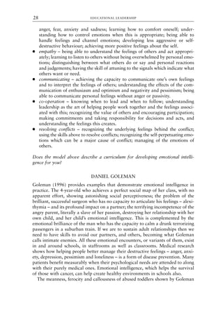 anger, fear, anxiety and sadness; learning how to comfort oneself; under-
standing how to control emotions when this is appropriate; being able to
handle feelings and channel emotions; developing less aggressive or self-
destructive behaviour; achieving more positive feelings about the self.
● empathy – being able to understand the feelings of others and act appropri-
ately; learning to listen to others without being overwhelmed by personal emo-
tions; distinguishing between what others do or say and personal reactions
and judgements; having the skill of attuning to the signals which indicate what
others want or need.
● communicating – achieving the capacity to communicate one’s own feelings
and to interpret the feelings of others; understanding the effects of the com-
munication of enthusiasm and optimism and negativity and pessimism; being
able to communicate personal feelings without anger or passivity.
● co-operation – knowing when to lead and when to follow; understanding
leadership as the art of helping people work together and the feelings associ-
ated with this; recognizing the value of others and encouraging participation;
making commitments and taking responsibility for decisions and acts, and
understanding the feelings this creates.
● resolving conflicts – recognizing the underlying feelings behind the conflict;
using the skills above to resolve conflicts; recognizing the self-perpetuating emo-
tions which can be a major cause of conflict; managing of the emotions of
others.
Does the model above describe a curriculum for developing emotional intelli-
gence for you?
DANIEL GOLEMAN
Goleman (1996) provides examples that demonstrate emotional intelligence in
practice. The 4-year-old who achieves a perfect social map of her class, with no
apparent effort, showing astonishing social perceptiveness; the problem of the
brilliant, successful surgeon who has no capacity to articulate his feelings – alexi-
thymia – and its profound impact on a partner; the terrifying incompetence of the
angry parent, literally a slave of her passion, destroying her relationship with her
own child, and her child’s emotional intelligence. This is complemented by the
emotional brilliance of the man who has the capacity to calm a drunk terrorizing
passengers in a suburban train. If we are to sustain adult relationships then we
need to have skills to avoid our partners, and others, becoming what Goleman
calls intimate enemies. All these emotional encounters, or variants of them, exist
in and around schools, in staffrooms as well as classrooms. Medical research
shows how helping people better manage their destructive feelings – anger, anxi-
ety, depression, pessimism and loneliness – is a form of disease prevention. Many
patients benefit measurably when their psychological needs are attended to along
with their purely medical ones. Emotional intelligence, which helps the survival
of those with cancer, can help create healthy environments in schools also.
The meanness, ferocity and callousness of abused toddlers shown by Goleman
EDUCATIONAL LEADERSHIP
28
8615book.qxd 18-Apr-04 11:32 PM Page 28
 