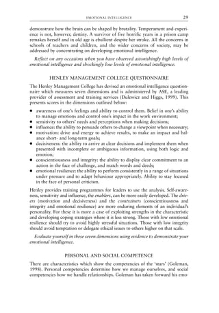 demonstrate how the brain can be shaped by brutality. Temperament and experi-
ence is not, however, destiny. A survivor of five horrific years in a prison camp
remakes herself and in old age is ebullient despite her stroke. All the concerns in
schools of teachers and children, and the wider concerns of society, may be
addressed by concentrating on developing emotional intelligence.
Reflect on any occasions when you have observed astonishingly high levels of
emotional intelligence and shockingly low levels of emotional intelligence.
HENLEY MANAGEMENT COLLEGE QUESTIONNAIRE
The Henley Management College has devised an emotional intelligence question-
naire which measures seven dimensions and is administered by ASE, a leading
provider of assessment and training services (Dulewicz and Higgs, 1999). This
presents scores in the dimensions outlined below:
● awareness of one’s feelings and ability to control them. Belief in one’s ability
to manage emotions and control one’s impact in the work environment;
● sensitivity to others’ needs and perceptions when making decisions;
● influence: the ability to persuade others to change a viewpoint when necessary;
● motivation: drive and energy to achieve results, to make an impact and bal-
ance short- and long-term goals;
● decisiveness: the ability to arrive at clear decisions and implement them when
presented with incomplete or ambiguous information, using both logic and
emotion;
● conscientiousness and integrity: the ability to display clear commitment to an
action in the face of challenge, and match words and deeds;
● emotional resilience: the ability to perform consistently in a range of situations
under pressure and to adapt behaviour appropriately. Ability to stay focused
in the face of personal criticism.
Henley provides training programmes for leaders to use the analysis. Self-aware-
ness, sensitivity and influence, the enablers, can be more easily developed. The driv-
ers (motivation and decisiveness) and the constrainers (conscientiousness and
integrity and emotional resilience) are more enduring elements of an individual’s
personality. For these it is more a case of exploiting strengths in the characteristic
and developing coping strategies where it is less strong. Those with low emotional
resilience should try to avoid highly stressful situations. Those with low integrity
should avoid temptation or delegate ethical issues to others higher on that scale.
Evaluate yourself in these seven dimensions using evidence to demonstrate your
emotional intelligence.
PERSONAL AND SOCIAL COMPETENCE
There are characteristics which show the competencies of the ‘stars’ (Goleman,
1998). Personal competencies determine how we manage ourselves, and social
competencies how we handle relationships. Goleman has taken forward his emo-
EMOTIONAL INTELLIGENCE 29
8615book.qxd 18-Apr-04 11:32 PM Page 29
 