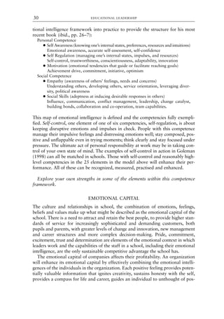 tional intelligence framework into practice to provide the structure for his most
recent book (ibid., pp. 26–7):
Personal Competence
● Self Awareness (knowing one’s internal states, preferences, resources and intuitions)
Emotional awareness, accurate self-assessment, self-confidence
● Self Regulation (managing one’s internal states, impulses, and resources)
Self-control, trustworthiness, conscientiousness, adaptability, innovation
● Motivation (emotional tendencies that guide or facilitate reaching goals)
Achievement drive, commitment, initiative, optimism
Social Competence
● Empathy (awareness of others’ feelings, needs and concerns)
Understanding others, developing others, service orientation, leveraging diver-
sity, political awareness
● Social Skills (adeptness at inducing desirable responses in others)
Influence, communication, conflict management, leadership, change catalyst,
building bonds, collaboration and co-operation, team capabilities.
This map of emotional intelligence is defined and the competencies fully exempli-
fied. Self-control, one element of one of six competencies, self-regulation, is about
keeping disruptive emotions and impulses in check. People with this competence
manage their impulsive feelings and distressing emotions well; stay composed, pos-
itive and unflappable even in trying moments; think clearly and stay focused under
pressure. The ultimate act of personal responsibility at work may be in taking con-
trol of your own state of mind. The examples of self-control in action in Goleman
(1998) can all be matched in schools. Those with self-control and reasonably high-
level competencies in the 25 elements in the model above will enhance their per-
formance. All of these can be recognized, measured, practised and enhanced.
Explore your own strengths in some of the elements within this competence
framework.
EMOTIONAL CAPITAL
The culture and relationships in school, the combination of emotions, feelings,
beliefs and values make up what might be described as the emotional capital of the
school. There is a need to attract and retain the best people, to provide higher stan-
dards of service for increasingly sophisticated and demanding customers, both
pupils and parents, with greater levels of change and innovation, new management
and career structures and more complex decision-making. Pride, commitment,
excitement, trust and determination are elements of the emotional context in which
leaders work and the capabilities of the staff in a school, including their emotional
intelligence, are the only sustainable competitive advantage the school has.
The emotional capital of companies affects their profitability. An organization
will enhance its emotional capital by effectively combining the emotional intelli-
gences of the individuals in the organization. Each positive feeling provides poten-
tially valuable information that ignites creativity, sustains honesty with the self,
provides a compass for life and career, guides an individual to unthought of pos-
EDUCATIONAL LEADERSHIP
30
8615book.qxd 18-Apr-04 11:32 PM Page 30
 