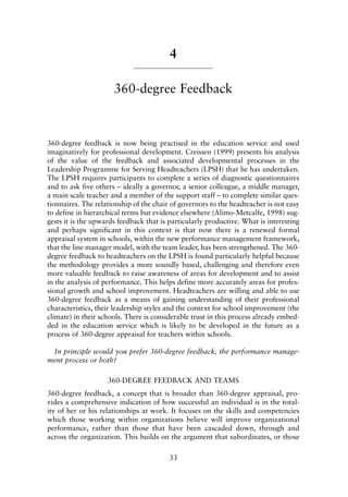 4
360-degree Feedback
360-degree feedback is now being practised in the education service and used
imaginatively for professional development. Creissen (1999) presents his analysis
of the value of the feedback and associated developmental processes in the
Leadership Programme for Serving Headteachers (LPSH) that he has undertaken.
The LPSH requires participants to complete a series of diagnostic questionnaires
and to ask five others – ideally a governor, a senior colleague, a middle manager,
a main scale teacher and a member of the support staff – to complete similar ques-
tionnaires. The relationship of the chair of governors to the headteacher is not easy
to define in hierarchical terms but evidence elsewhere (Alimo-Metcalfe, 1998) sug-
gests it is the upwards feedback that is particularly productive. What is interesting
and perhaps significant in this context is that now there is a renewed formal
appraisal system in schools, within the new performance management framework,
that the line manager model, with the team leader, has been strengthened. The 360-
degree feedback to headteachers on the LPSH is found particularly helpful because
the methodology provides a more soundly based, challenging and therefore even
more valuable feedback to raise awareness of areas for development and to assist
in the analysis of performance. This helps define more accurately areas for profes-
sional growth and school improvement. Headteachers are willing and able to use
360-degree feedback as a means of gaining understanding of their professional
characteristics, their leadership styles and the context for school improvement (the
climate) in their schools. There is considerable trust in this process already embed-
ded in the education service which is likely to be developed in the future as a
process of 360-degree appraisal for teachers within schools.
In principle would you prefer 360-degree feedback, the performance manage-
ment process or both?
360-DEGREE FEEDBACK AND TEAMS
360-degree feedback, a concept that is broader than 360-degree appraisal, pro-
vides a comprehensive indication of how successful an individual is in the total-
ity of her or his relationships at work. It focuses on the skills and competencies
which those working within organizations believe will improve organizational
performance, rather than those that have been cascaded down, through and
across the organization. This builds on the argument that subordinates, or those
33
8615book.qxd 18-Apr-04 11:32 PM Page 33
 