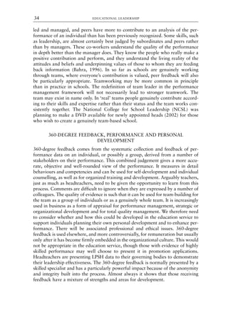 led and managed, and peers have more to contribute to an analysis of the per-
formance of an individual than has been previously recognized. Some skills, such
as leadership, are almost certainly best judged by subordinates and peers rather
than by managers. These co-workers understand the quality of the performance
in depth better than the manager does. They know the people who really make a
positive contribution and perform, and they understand the living reality of the
attitudes and beliefs and underpinning values of those to whom they are feeding
back information (Bahra, 1996). In so far as schools are genuinely working
through teams, where everyone’s contribution is valued, peer feedback will also
be particularly appropriate. Teamworking may be more common in principle
than in practice in schools. The redefinition of team leader in the performance
management framework will not necessarily lead to stronger teamwork. The
team may exist in name only. In ‘real’ teams people genuinely contribute accord-
ing to their skills and expertise rather than their status and the team works con-
sistently together. The National College for School Leadership (NCSL) was
planning to make a DVD available for newly appointed heads (2002) for those
who wish to create a genuinely team-based school.
360-DEGREE FEEDBACK, PERFORMANCE AND PERSONAL
DEVELOPMENT
360-degree feedback comes from the systematic collection and feedback of per-
formance data on an individual, or possibly a group, derived from a number of
stakeholders on their performance. This combined judgement gives a more accu-
rate, objective and well-rounded view of the performance. It measures in detail
behaviours and competencies and can be used for self-development and individual
counselling, as well as for organized training and development. Arguably teachers,
just as much as headteachers, need to be given the opportunity to learn from this
process. Comments are difficult to ignore when they are expressed by a number of
colleagues. The quality of evidence is such that it can be used for team-building for
the team as a group of individuals or as a genuinely whole team. It is increasingly
used in business as a form of appraisal for performance management, strategic or
organizational development and for total quality management. We therefore need
to consider whether and how this could be developed in the education service to
support individuals planning their own personal development and to enhance per-
formance. There will be associated professional and ethical issues. 360-degree
feedback is used elsewhere, and more controversially, for remuneration but usually
only after it has become firmly embedded in the organizational culture. This would
not be appropriate in the education service, though those with evidence of highly
skilled performance may well choose to present it in promotion applications.
Headteachers are presenting LPSH data to their governing bodies to demonstrate
their leadership effectiveness. The 360-degree feedback is normally presented by a
skilled specialist and has a particularly powerful impact because of the anonymity
and integrity built into the process. Almost always it shows that those receiving
feedback have a mixture of strengths and areas for development.
EDUCATIONAL LEADERSHIP
34
8615book.qxd 18-Apr-04 11:32 PM Page 34
 