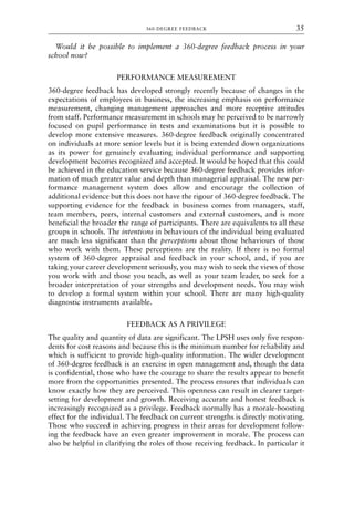 Would it be possible to implement a 360-degree feedback process in your
school now?
PERFORMANCE MEASUREMENT
360-degree feedback has developed strongly recently because of changes in the
expectations of employees in business, the increasing emphasis on performance
measurement, changing management approaches and more receptive attitudes
from staff. Performance measurement in schools may be perceived to be narrowly
focused on pupil performance in tests and examinations but it is possible to
develop more extensive measures. 360-degree feedback originally concentrated
on individuals at more senior levels but it is being extended down organizations
as its power for genuinely evaluating individual performance and supporting
development becomes recognized and accepted. It would be hoped that this could
be achieved in the education service because 360-degree feedback provides infor-
mation of much greater value and depth than managerial appraisal. The new per-
formance management system does allow and encourage the collection of
additional evidence but this does not have the rigour of 360-degree feedback. The
supporting evidence for the feedback in business comes from managers, staff,
team members, peers, internal customers and external customers, and is more
beneficial the broader the range of participants. There are equivalents to all these
groups in schools. The intentions in behaviours of the individual being evaluated
are much less significant than the perceptions about those behaviours of those
who work with them. These perceptions are the reality. If there is no formal
system of 360-degree appraisal and feedback in your school, and, if you are
taking your career development seriously, you may wish to seek the views of those
you work with and those you teach, as well as your team leader, to seek for a
broader interpretation of your strengths and development needs. You may wish
to develop a formal system within your school. There are many high-quality
diagnostic instruments available.
FEEDBACK AS A PRIVILEGE
The quality and quantity of data are significant. The LPSH uses only five respon-
dents for cost reasons and because this is the minimum number for reliability and
which is sufficient to provide high-quality information. The wider development
of 360-degree feedback is an exercise in open management and, though the data
is confidential, those who have the courage to share the results appear to benefit
more from the opportunities presented. The process ensures that individuals can
know exactly how they are perceived. This openness can result in clearer target-
setting for development and growth. Receiving accurate and honest feedback is
increasingly recognized as a privilege. Feedback normally has a morale-boosting
effect for the individual. The feedback on current strengths is directly motivating.
Those who succeed in achieving progress in their areas for development follow-
ing the feedback have an even greater improvement in morale. The process can
also be helpful in clarifying the roles of those receiving feedback. In particular it
360-DEGREE FEEDBACK 35
8615book.qxd 18-Apr-04 11:32 PM Page 35
 