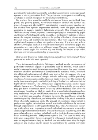 provides information for focusing the individual’s contribution to strategic devel-
opment at the organizational level. The performance management model being
developed in schools recognizes the rationale presented here.
For teachers there would inevitably be the issue of how to use feedback from
pupils, and possibly parents, as our most important internal and external cus-
tomers. Morgan and Morris (1999) state that their research project, based on ear-
lier evidence from rigorous experimental methods, shows that pupils are clearly
competent to perceive teachers’ behaviours accurately. This project, based in
Welsh secondary schools, explored classroom pedagogy as interpreted by pupils
and teachers. Pupils focused on the centrality of the teachers’ methods of presen-
tation, the range of learning experiences, the quality of feedback, classroom con-
trol and order, and interpersonal relationships. They were capable of making
sophisticated judgements about the quality of teaching. If teachers are to have
effective 360-degree feedback it would seem essential to incorporate pupils and
parents in a way that teachers are willing to accept. This may require a confidence
and trust in their pupils that teachers may not initially find easy to accept unless
there are appropriate confidentiality arrangements.
How do you know how pupils and parents evaluate your performance? Would
you want to make this more rigorous?
There is increased emphasis in 360-degree feedback on the measurement of
particularly important aspects of personality such as attitudes, which cannot
easily be accessed through line manager appraisal. If we are to find more complex
measures of school performance to complement the academic results, even with
the additional sophistication of added-value scores, that take account of a wide
range of variables, measures of changed attitudes to learning could be partiularly
significant. Communication in the classroom has to be two-way. The pupils in the
study above saw the quality and individualizing of feedback as a characteristic of
highly effective teachers. The LPSH analysis suggests this is also a skill of highly
effective headteachers. Teachers may benefit equally from a similar process where
they gain better information about the quality of their feedback from a broader
constituency than they are likely to receive from a team leader observing perhaps
only one lesson a year, or an Office for Standards in Education (OFSTED) inspec-
tor even if there are a number of visits in the week. The pupil knows about the
continuing quality of feedback, and many other teaching skills, much better than
those who make occasional visits. The concept of continuous improvement in
performance applies to individuals as well as schools and this can be measured
through improvements in 360-degree feedback data. The LPSH measures encour-
age headteachers to set targets for personal and school improvement in the softer
areas and provide means for them to evaluate their success in achieving them The
personal development needs of individuals need to be defined more precisely, and
heads are finding that the LPSH process supports this. That does not take away
individual responsibility however. Arguably it enhances it. Similarly teachers will
need to respond constructively to feedback and themselves determine the impli-
cations of any evidence and to sustain the commitment to learning over many
EDUCATIONAL LEADERSHIP
36
8615book.qxd 18-Apr-04 11:32 PM Page 36
 
