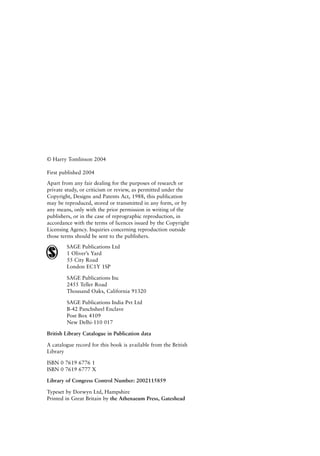 © Harry Tomlinson 2004
First published 2004
Apart from any fair dealing for the purposes of research or
private study, or criticism or review, as permitted under the
Copyright, Designs and Patents Act, 1988, this publication
may be reproduced, stored or transmitted in any form, or by
any means, only with the prior permission in writing of the
publishers, or in the case of reprographic reproduction, in
accordance with the terms of licences issued by the Copyright
Licensing Agency. Inquiries concerning reproduction outside
those terms should be sent to the publishers.
SAGE Publications Ltd
1 Oliver’s Yard
55 City Road
London EC1Y 1SP
SAGE Publications Inc
2455 Teller Road
Thousand Oaks, California 91320
SAGE Publications India Pvt Ltd
B-42 Panchsheel Enclave
Post Box 4109
New Delhi-110 017
British Library Catalogue in Publication data
A catalogue record for this book is available from the British
Library
ISBN 0 7619 6776 1
ISBN 0 7619 6777 X
Library of Congress Control Number: 2002115859
Typeset by Dorwyn Ltd, Hampshire
Printed in Great Britain by the Athenaeum Press, Gateshead
8615pre.qxd 18-Apr-04 11:34 PM Page iv
 