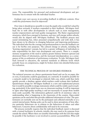 years. The responsibility for personal and professional development and per-
formance has to remain with the individual teacher.
Evaluate your own success in providing feedback in different contexts. How
could this performance level be imporved?
Over time it should prove possible to trust the pupils who would feel valued by
being taken seriously if teachers responded to their feedback. 360-degree feed-
back fits in with other developments in schools such as team management,
teacher empowerment and total quality management. The flatter organizational
structures, which have emerged in business, and may well emerge within schools,
would also be aligned with 360-degree feedback. The feedback process may
sound intimidating but, when presented sympathetically and with skill, it has
been shown to be effective in changing behaviour and improving performance.
The individual who has the courage and professionalism to own the feedback can
use it for her/his own purposes. The cultural change in schools, including the
‘learning organization’ concept, has led to a greater willingness of individuals to
take responsibility for their own development and careers. There is a comple-
mentary recognition of the need to achieve greater balance between upward and
downward flows of information, and the increased interdependency as a conse-
quence of the co-ordination of performance evaluation. To take 360-degree feed-
back forward in education, the national standards at different levels which
partially focus on competencies, might be broken down into detailed behaviours
for evaluation.
THE TECHNICAL PROCESS OF 360-DEGREE FEEDBACK
The technical processes are always questionnaire-based and can be on paper, disc
or even, if anonymity could be guaranteed, on a network. It would be possible for
a network model to be developed at relatively little cost, which could then fairly
quickly provide a database against which teachers could evaluate their feedback.
Questionnaire design for 360-degree feedback is a new and sophisticated process
but it would be possible to design instruments which could be widely used in teach-
ing, particularly if the initial focus was on classroom teaching. It will be important
to agree what high-quality teaching is and not necessarily to accept those models
most easily accessible. The information gathered could be of enormous value in
understanding what is happening in the classrooms of the country. Open-ended
questions can be used when this provides additional information of value. The ques-
tionnaires are normally sent out by the participant and collected externally or at a
central internal point. Rating scales can be used to show perceptions of how effec-
tive particular behaviours are in relation to the behaviours of others and other
behaviours. Concerns about confidentiality will need to be overcome.
The process normally requires that the individual feedback report is discussed
with a trained facilitator. In schools, initially, this may need to be someone from
outside the school. Where there are suitable relationships with the LEA this might
be possible if the facilitator is not involved in current accountabilities. What will
360-DEGREE FEEDBACK 37
8615book.qxd 18-Apr-04 11:32 PM Page 37
 