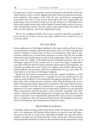 be important, if such an instrument can be developed for the benefit of the indi-
vidual teacher, is how it will be aligned with other forms of professional and per-
sonal guidance and support. Even with the new performance management
team-leader role, there is some anxiety from others who have responsibility for
performance, not necessarily having access to the objectives. A 360-degree feed-
back model might increase this anxiety further if school leaders seek to exercise a
more managerialist control. The new culture, with empowerment of teachers for
their own development, will not be implemented easily.
Above you considered whether this process would be culturally acceptable in
your school now. If this is not the case, what could be done to make it so? Is it
worth the effort?
PAY AND TRUST
Future applications of 360-degree feedback in the wider world are likely to focus
on remuneration, strategic organizational analysis and as an aid to creating open
cultures. Teachers at present may see these as contradictory. Since there is per-
formance-related pay, it would seem important to ensure that the best possible
information about performance is used to make judgements. There is some uncer-
tainty about the validity of threshold and post-threshold processes. The use of
360-degree appraisal for pay would come at a much later stage of implementa-
tion when staff have become used to using the information for development, and
certainly not within three years. There is, in addition, the problem that incorpo-
rating feedback into processes which have implications for pay may affect the
trust which is at the heart of 360-degree feedback.
People may fear adverse consequences if they give negative feedback, or if the
feedback may be misinterpreted by a manager. In any case people may be less
ready to accept feedback if it has potentially damaging consequences. There is evi-
dence that, when ratings become evaluative rather than developmental, up to a
third of those giving ratings change their assessments. This means that the instru-
ment is ceasing to measure the competencies it is supposed to. Line manager
appraisal in the more traditional way is being used in business for any decisions
about remuneration until the process is more culturally acceptable. The head-
teacher evaluation of threshold applications and upper pay spine decisions is the
current equivalent. Even in business the appraisal link to pay is more successful if
there is a significant time and situational gap between the feedback on perform-
ance for development and complementary decisions on pay.
THE FUTURE IN SCHOOLS
A strategic analysis of future skill requirements within the school may show that
there is an inadequate link between what teachers are good at now, and impor-
tant parts of the job as it will evolve. 360-degree feedback may also show that a
teacher’s strengths are not being used fully in the current post. Planned training
and development should be of value for the individual and the organization. Gaps
EDUCATIONAL LEADERSHIP
38
8615book.qxd 18-Apr-04 11:32 PM Page 38
 