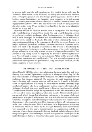 in current skills and the skill requirements for possible future roles can be
addressed. These issues can be addressed by feeding the whole-school evidence
from 360-degree appraisal into the strategic planning process. Evidence from
business shows that managers are frequently more competent in the task-centred
rather than the person-centred areas of the job as has been measured in the 360-
degree feedback (Ward, 1997). This has implications which are being addressed
elsewhere in this book. We do not know whether this is the case in the education
service but it may well be.
However difficult the feedback process, there is an argument that obtaining a
fully rounded picture of yourself is a crucial first step towards building on your
strengths and remedying weaknesses when that is appropriate. If 360-degree feed-
back is to be developed for teachers it will be important to decide which stake-
holders will be asked for feedback. This may involve extending the range of
stakeholders as confidence in the process grows. It will be important that any new
project is planned, piloted and validated. Any questionnaires or diagnostic instru-
ments will need to be designed or customised. The process of transferring the
response data into effective reports and the presentation of the results to facilitate
change will need to be carefully planned because of professional sensitivities. This
provides a very strong reason for beginning the process of addressing the issues
now. You will need to make your own decisions. What will be crucial will be
maintaining momentum and confidentiality. This new approach to personal and
professional development and performance, using 360-degree feedback, will be
made acceptable in many schools.
THE PROBLEM WITH THE TEAM LEADER MODEL
Alimo-Metcalfe (1998) explores the relationship between leadership and stress
showing how, for 60–75 per cent of employees in all organizations, they find the
most stressful aspect of their job is their immediate boss. Hence the problem with
traditional line manager appraisal. The responses to inept leadership include
insubordination, high turnover, sabotage and low morale. It would be helpful to
know the significance of this among the many reasons for the apparently large
numbers of teachers who leave teaching early in their careers. Information from
360-degree feedback in schools would reveal if this were also the case in schools.
Transformational leaders realign the organization’s culture with a new vision, and
a revision of its shared assumptions, values and morale. Alimo-Metcalfe consid-
ers research which shows that subordinate ratings are in the upper echelons of
predictors of managerial performance, and how subordinates are more satisfied
when their perceptions match the managers’ self-perceptions. Her evidence shows
that managers who originally scored low improve and their self-ratings decrease
whilst other ratings increase. There is a virtuous circle. Improvement occurs only
in dimensions which are owned by the manager. However, these improvements
were sustained over two years. Commitment to the organization and the per-
formance of subordinates improved following feedback and the subsequent lead-
ership development of their managers. Women managers were rated higher on the
leadership factors that have been shown to predict individual, group and organi-
360-DEGREE FEEDBACK 39
8615book.qxd 18-Apr-04 11:32 PM Page 39
 