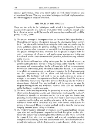zational performance. They were rated higher on both transformational and
transactional factors. This may mean that 360-degree feedback might contribute
to addressing gender issues in education.
THE ROLES IN THE PROCESS
There are four roles in the 360-degree model which it is suggested should be
addressed strategically, at a national level, rather than in schools, though some
local education authority (LEAs) may be able to establish models which could be
piloted (Farrell, 1999):
1) The process manager is the expert adviser on the use of 360-degree feedback.
This is the policy adviser who project manages the scheme, and builds support
for it. This role would also involve training the facilitators, and conducting the
whole database analysis to generate strategic-level information. It will also
involve ensuring that resources are accessible for developmental follow-up.
The process manager will need to ensure that the process is aligned with the
other professional development and performance management initiatives.
Schools will need to consider commercial providers, value for money and trust
in the process.
2) The facilitator will need the ability to interpret data in feedback reports, to
communicate definitions of what is being measured and to build the recipient’s
awareness and understanding. She/he will need the skill of communicating
feedback in a structured, time efficient and articulate fashion. More complex
is the ability to assess the motives and temperament of the feedback recipient,
and the complementary skill to adjust and individualize the feedback
approach. The facilitator will need to pay as much attention to areas of
strength as to areas of development need in the recipient. It will be important
to understand how people respond to the need for change and to be able to
address issues of denial. After the feedback it will be important to leave the
recipient feeling positive and motivated. Many of these skills will be those of
skilful facilitators in other contexts.
3) The rater carries the responsibility for generating accurate, valid and reliable
observations. Raters may need to seek opportunities to observe the recipient’s
behaviour in job-relevant situations and to rate in an open and honest way,
providing feedback the recipient can trust. They need to exercise discretion by
respecting confidentiality and avoiding discussion of the ratings given. The
number of raters within the school may need to be limited until trust in the
process is developed. Those providing feedback need to have the courage and
integrity to make honest rating evaluations.
4) The recipient needs to approach involvement in 360-degree feedback with an
open mind and a willingness to respond to feedback. Recipients need to select
raters who can provide useful insights into performance and whose views will
be respected. After the event they need to seek ways of capitalizing on their
strengths and addressing their own development needs. It is also important to
provide the facilitator with feedback on the perceived quality of the process.
EDUCATIONAL LEADERSHIP
40
8615book.qxd 18-Apr-04 11:32 PM Page 40
 