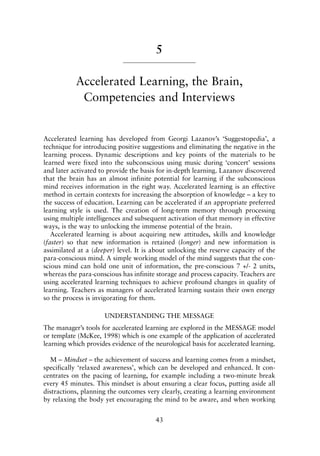 5
Accelerated Learning, the Brain,
Competencies and Interviews
Accelerated learning has developed from Georgi Lazanov’s ‘Suggestopedia’, a
technique for introducing positive suggestions and eliminating the negative in the
learning process. Dynamic descriptions and key points of the materials to be
learned were fixed into the subconscious using music during ‘concert’ sessions
and later activated to provide the basis for in-depth learning. Lazanov discovered
that the brain has an almost infinite potential for learning if the subconscious
mind receives information in the right way. Accelerated learning is an effective
method in certain contexts for increasing the absorption of knowledge – a key to
the success of education. Learning can be accelerated if an appropriate preferred
learning style is used. The creation of long-term memory through processing
using multiple intelligences and subsequent activation of that memory in effective
ways, is the way to unlocking the immense potential of the brain.
Accelerated learning is about acquiring new attitudes, skills and knowledge
(faster) so that new information is retained (longer) and new information is
assimilated at a (deeper) level. It is about unlocking the reserve capacity of the
para-conscious mind. A simple working model of the mind suggests that the con-
scious mind can hold one unit of information, the pre-conscious 7 +/- 2 units,
whereas the para-conscious has infinite storage and process capacity. Teachers are
using accelerated learning techniques to achieve profound changes in quality of
learning. Teachers as managers of accelerated learning sustain their own energy
so the process is invigorating for them.
UNDERSTANDING THE MESSAGE
The manager’s tools for accelerated learning are explored in the MESSAGE model
or template (McKee, 1998) which is one example of the application of accelerated
learning which provides evidence of the neurological basis for accelerated learning.
M – Mindset – the achievement of success and learning comes from a mindset,
specifically ‘relaxed awareness’, which can be developed and enhanced. It con-
centrates on the pacing of learning, for example including a two-minute break
every 45 minutes. This mindset is about ensuring a clear focus, putting aside all
distractions, planning the outcomes very clearly, creating a learning environment
by relaxing the body yet encouraging the mind to be aware, and when working
43
8615book.qxd 18-Apr-04 11:32 PM Page 43
 