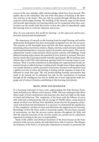 cations of the new attitudes, skills and knowledge which have been learned. This
applies also to the individual. The end of the first phase of learning is the door-
way and key to the future. This can only be created through offering the many
scenarios which might develop. The building of the memory maps for the future
will provide opportunities for learning which can be recognized when they arise.
Learners use the model with their focus on how they plan to immediately apply
the learning. Exit is a time for reflection and review.
How do you respond to this model for learning – in the classroom and for pro-
fessional and personal development?
The importance of research on the learning brain for pupil learning and teacher
professional development has been increasingly recognized over the last ten years.
The research on left brain/right brain and how the brain operates on many levels
processing colour, movement, emotion, shapes, intensity, sound and taste underpins
accelerated learning theory. Learners need to be positive and receptive. This can be
enhanced by trainers using activities which increase curiosity and challenge. Using
different learning styles ensures the potential of every learner is accessed. New pro-
ductive rituals direct learning towards mutually agreed goals. We are perhaps more
reticent than in the USA when planning opening rituals for training events or con-
ferences. There is not the commitment to developing new organizational rituals, sit-
uational rituals or indeed closing or ending rituals, though most of these approaches
can transfer directly to and be accessed in classrooms. Learners in all situations need
a global overview of where the learning is leading and the sequence of steps to be
followed to reach that goal. The rich positive-feeling learning environment that
needs to be created can be enhanced not only by the accentuation of learning
through all the intelligences but also by skilled use of more appropriate body lan-
guage and of sensory elements contributing to that learning environment.
BRAIN, MIND AND BEHAVIOUR
It is becoming important to have some understanding the links between brain,
mind and behaviour (Bloom and Lazerson, 1988). The new techniques that allow
direct study of brain mechanisms and processes also shed new light on the study
of mind and behaviour. The complexity of the brain with the billions of nerve
cells with each communicating with an average of 10,000 others, using chemical
signals of which over 40 have been identified, means that for the purposes of per-
sonal and professional development it is necessary to understand the significance
of this complexity and then to focus and determine the implications for learning.
Knowledge of how the brain works is increasing rapidly. The two basic concepts
of neuroscience are that the nervous system operates throughout the body and
that the separate functions of the nervous system are carried out by subsystems
organized according to the area of responsibility.
Study of the cellular and chemical machinery of the brain focuses on the basic
elements of the nervous system, the individual nerve cells or neurons. The lifespan
development of the brain is of particular importance to teachers in particular the
ACCELERATED LEARNING, THE BRAIN, COMPETENCIES AND INTERVIEWS 45
8615book.qxd 18-Apr-04 11:32 PM Page 45
 