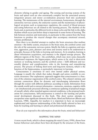 elements relating to gender and ageing. The sensing and moving systems of the
brain and spinal cord are also enormously complex but the associated sensory
integration process and motor co-ordination processes feed into accelerated
learning. The maintenance of the internal environment, homeostasis, through the
autonomic nervous system, the endocrine system and the maintenance of physio-
logical set-points such as temperature regulation, the control of blood pressure
and eating behaviour are all related to the learning process. The rhythms of the
brain and, in particular, the different levels in sleep cycles and the link to the alpha
rhythms which occur just before sleep is important in some forms of learning. The
link between emotion and motivation, in particular in this context how the brain
functions to produce the visceral changes that accompany emotional arousal,
remains problematic.
Here there is no detailed attempt to explore the brain structures that mediate
emotion – the limbic system, structures in the brain stem, the cerebral cortex and
the role of the autonomic nervous system. Ideally the links to cognition and emo-
tion, aggression, pain, pleasure and stress and anxiety need to be understood in
principle, because of the links to learning and memory. At its simplest, learning is
about information acquisition, and memory is the aligned storage process. The
different regions of the brain – the cerebellum, which may store some classically
conditioned responses; the hippocampus, which seems to be vital in short-term
memory or working memory; and the cerebral cortex – fulfil different and rea-
sonably distinct and complementary roles in the learning and remembering
process. The process of linking short-term and long-term memory, which is the
function of the hippocampus, is particularly important in learning.
Consciousness is awareness of one’s own mental and/or physical actions.
Language is usually the vehicle that makes thought and action available to con-
scious awareness. One explanatory approach suggests that consciousness is a func-
tion of the columnar organization of the cerebral cortex. The column’s intrinsic and
extrinsic connections allow for dynamic and interchanging information flows
through the system with different pathways according to needs. Information from
the outside world and re-entrant information – memories, emotions, cognitive skills
– are simultaneously processed allowing a continuous updating of perpetual images
of oneself, which, when matched against external conditions, is the proposed mech-
anism for consciousness. Self-consciousness is central to the learning and profes-
sional development discussed in this book. This short section attempts to
encapsulate some significant elements from Brain, Mind and Behaviour (Bloom and
Lazerson, 1988). Arguably, for teachers it is important to have an increasingly
sophisticated and rigorous understanding of the links briefly referred to here as a
basis for teaching and learning in school and professional development.
How do you respond to this information about the brain, mind and behaviour?
MAPPING THE MIND
A more recent book, which is about mapping the mind (Carter, 1998), shows how
human behaviour and culture have been developed by the structure of the brain.
EDUCATIONAL LEADERSHIP
46
8615book.qxd 18-Apr-04 11:32 PM Page 46
 