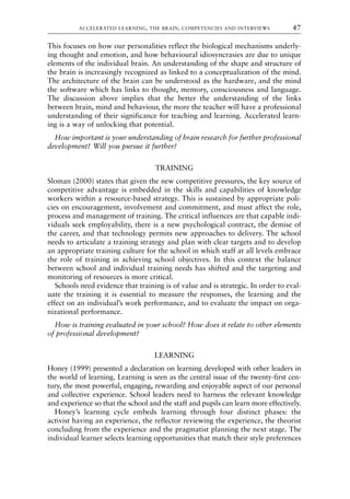This focuses on how our personalities reflect the biological mechanisms underly-
ing thought and emotion, and how behavioural idiosyncrasies are due to unique
elements of the individual brain. An understanding of the shape and structure of
the brain is increasingly recognized as linked to a conceptualization of the mind.
The architecture of the brain can be understood as the hardware, and the mind
the software which has links to thought, memory, consciousness and language.
The discussion above implies that the better the understanding of the links
between brain, mind and behaviour, the more the teacher will have a professional
understanding of their significance for teaching and learning. Accelerated learn-
ing is a way of unlocking that potential.
How important is your understanding of brain research for further professional
development? Will you pursue it further?
TRAINING
Sloman (2000) states that given the new competitive pressures, the key source of
competitive advantage is embedded in the skills and capabilities of knowledge
workers within a resource-based strategy. This is sustained by appropriate poli-
cies on encouragement, involvement and commitment, and must affect the role,
process and management of training. The critical influences are that capable indi-
viduals seek employability, there is a new psychological contract, the demise of
the career, and that technology permits new approaches to delivery. The school
needs to articulate a training strategy and plan with clear targets and to develop
an appropriate training culture for the school in which staff at all levels embrace
the role of training in achieving school objectives. In this context the balance
between school and individual training needs has shifted and the targeting and
monitoring of resources is more critical.
Schools need evidence that training is of value and is strategic. In order to eval-
uate the training it is essential to measure the responses, the learning and the
effect on an individual’s work performance, and to evaluate the impact on orga-
nizational performance.
How is training evaluated in your school? How does it relate to other elements
of professional development?
LEARNING
Honey (1999) presented a declaration on learning developed with other leaders in
the world of learning. Learning is seen as the central issue of the twenty-first cen-
tury, the most powerful, engaging, rewarding and enjoyable aspect of our personal
and collective experience. School leaders need to harness the relevant knowledge
and experience so that the school and the staff and pupils can learn more effectively.
Honey’s learning cycle embeds learning through four distinct phases: the
activist having an experience, the reflector reviewing the experience, the theorist
concluding from the experience and the pragmatist planning the next stage. The
individual learner selects learning opportunities that match their style preferences
ACCELERATED LEARNING, THE BRAIN, COMPETENCIES AND INTERVIEWS 47
8615book.qxd 18-Apr-04 11:32 PM Page 47
 