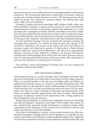but can also become a more balanced learner by strengthening their underutilized
preferences. The learning style preferences of individuals can become a basis for
mixing and matching learning partners or teams. The learning process occurs
inside the person, but making the outcomes explicit, and sharing them with
others, adds value to the learning.
Learning is complex and covers knowledge, skills, insights, beliefs, values, atti-
tudes and habits. Learning is a process and an outcome, it can be incremental or
transformational, conscious or unconscious, planned and unplanned, it is a cause
of change and a consequence of change. Teachers and children can learn to analyse
how they learn, adopt discipline and routines to improve the way they learn, exper-
iment and develop new ways of learning, learn from people around them and trans-
fer learning to new situations. Learning to learn is the most fundamental learning.
For the individual, learning is the key to meeting the demands of change, for
developing their potential. For schools, learning increases the capacity of all
involved to contribute to the success of the school, and to be more effective in
meeting its goals and achieving its purposes. It helps achieve a better balance
between long-term organizational effectiveness and short-term organizational
efficiency. Learning to learn should be included in all personal development.
Learning must include dialogue about ethical and value issues. Processes and sys-
tems for capturing and sharing learning must be put in place. The opportunity to
learn must be regarded as an intrinsic part of all work.
You will have a deep understanding of learning. How can your training and
development enhance this further?
SELF-MANAGED LEARNING
Self-managed learning is a process through which individuals determine what
they learn and how they learn with others in the context of their unique situation.
There are potential benefits in that the new knowledge, skills and abilities are
defined in the learning contract as a basis for a personal development plan. The
benefits include, for the individual, a better understanding of how they learn and
a belief that they can, to a large extent determine their own future. For the organ-
ization this leads to a better matching of individual and organizational needs
which can support broader organizational and cultural change. Self-managed
learning is an approach ‘owned’ by the organization with a strong emphasis on
the development of internal resources.
Professional development for teachers has traditionally focused on knowledge
and skills development. Hargreaves and Fullan (1992) explore three phases of
two complementary processes: teacher development as ecological change which
concentrates on the importance of the context of the working environment, and
teacher development as self-understanding.
First, there is development as a person – since personal maturity may affect pro-
fessional development. Though maturity may be significant, it is arguably not nec-
essarily a particularly central element in understanding the whole person. Indeed the
word may have associations with age, having experience and being responsible, and
EDUCATIONAL LEADERSHIP
48
8615book.qxd 18-Apr-04 11:32 PM Page 48
 