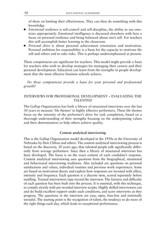of these on limiting their effectiveness. They can then do something with this
knowledge.
● Emotional resilience is self-control and self-discipline, the ability to use emo-
tions appropriately. Emotional intelligence is discussed elsewhere with here a
focus on personal resilience and being balanced about one’s self. For teachers
this will accomplish better learning in the classroom.
● Personal drive is about personal achievement orientation and motivation.
Personal ambition for responsibility is a basis for the capacity to motivate the
self and others and to take risks. This is perhaps underemphasized at present.
These competencies are significant for teachers. This model might provide a basis
for teachers who wish to develop strategies for managing their careers and their
personal development. Education can learn from the strengths in people develop-
ment that the most effective business schools achieve.
Do these competencies provide a basis for your personal and professional
growth?
INTERVIEWS FOR PROFESSIONAL DEVELOPMENT – EVALUATING THE
TALENTED
The Gallup Organization has built a library of structured interviews over the last
30 years to measure ‘life themes’ in highly effective performers. These life themes
focus on the intensity of the performer’s drive for task completion, based on a
thorough understanding of their strengths focusing on the underpinning values
and their determination to help others achieve quality.
Content analytical interviewing
This is the Gallup Organization model developed in the 1950s at the University of
Nebraska by Don Clifton and others. The content analytical interviewing process is
based on the discovery, 30 years ago, that talented people talk significantly differ-
ently from average performers. Since then a library of structured interviews has
been developed. The focus is on the exact content of each candidate’s response.
Content analytical interviewing uses questions from the biographical, situational
and behavioural interviewing traditions. Also included are questions on personal
satisfactions and values, individual routines and previous work experiences. Some
are based on motivation theory and explore how responses are invested with affect,
intensity and frequency. Each question is a discrete item, scored separately before
totalling. Trained interviewers tape-record the interview. The fairness and difficulty
of each question has been built into the process. It is essential, with this technique,
to comply strictly with pre-worded interview scripts. Highly skilled interviewers can
and do build excellent rapport under such conditions, and score interviews as they
progress. The questions in the interview are easy, open, bias-free and minimally
stressful. The starting point is the recognition of talent, the tendency to do more of
the right things each day, which leads to exceptional performance.
EDUCATIONAL LEADERSHIP
50
8615book.qxd 18-Apr-04 11:32 PM Page 50
 