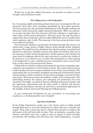 Would you accept that skilled interviewers can provide an analysis of your
strengths and development needs?
The Gallup process with headteachers
In a focus group, highly performing primary heads were encouraged to talk con-
structively about their work, prompted periodically by open-ended questions.
The focus group led to the provisional identification of the thoughts, feelings and
behaviours which characterize highly talented headteachers. When star perform-
ers recount and share their best moments with their colleagues, it approaches a
video replay of their peak performances. The focus group was tape-recorded to
explore how these exceptional achievers talked differently and to crystallize their
work experience more vividly. The transcript of the focus group provides a basis
for a model of excellence.
The provisional telephone questionnaire developed through this process was
refined with a larger group of highly effective heads through further telephone
interviews. The model interview, developed after the focus group, was piloted and
checked for objectivity, reliability, fairness and validity, by listening with care to
the responses of other talented headteachers. All the questions were asked in the
same words by telephone often by the same interviewer to confirm the validity of
the process as a cost-effective way to enable other headteachers or those aspiring
to be headteachers to give a detailed account of themselves and to receive feed-
back on their talents and associated life themes.
Gallup staff are trained to conduct and interpret the interviews consistently meas-
uring inter-rater agreement in many business contexts. The content analysis process
needs to produce accurate scoring to standards of over 90 per cent consistency. This
needs people who are personable, disciplined and dedicated. Professionally trained
analysts produce written evaluations of interviewees including a personal develop-
ment report. This process ensures the predictive validity of the scoring system. The
relationships between life patterns and subsequent job performance has been
researched. The highly successful fit between identified performance patterns and
job expectations demonstrates that the talent model is coherent and relevant.
Training and development activities can start from a personalised appreciation of
the strengths of those interviewed following the feedback process.
In your professional development do you concentrate on overcoming your
weaknesses, or developing further your strengths?
Ego-driven leadership
In the Gallup Organization model, ego is the chronic desire to define oneself
through behaviour, in ways that demonstrate to others that one is valuable and
unique. Those with a strong ego need to channel their ego-drive to improve the
self-esteem of the staff who work for them. They see themselves as people of sig-
nificance and believe they have a right to make an impact on others and their
environment. Self-confident and self-reliant, they relish independence. A quality
ACCELERATED LEARNING, THE BRAIN, COMPETENCIES AND INTERVIEWS 51
8615book.qxd 18-Apr-04 11:32 PM Page 51
 