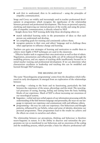 ● seek first to understand, then to be understood – using the principles of
empathic communication.
Senge and Covey are widely and increasingly used in teacher professional devel-
opment in programmes which recognize the significance of the relationship
between personal and professional development. This focus on personal capacity,
clarifying and improving our internal pictures of the world, and using the princi-
ples of empathic communication, is directly related to NLP.
Knight shows how NLP training skills help those developing others to:
● match individual learning styles in the presentation of ideas so that each
person can understand and develop;
● set compelling goals for training and consistently achieve them;
● recognize patterns in their own and others’ language and to challenge these
when appropriate to influence change and learning.
Teachers can gain new strategies of learning and motivation to enable them to
achieve more highly if NLP techniques are used in the classroom.
Effective leaders seek to augment their own motivation as well as that of others.
Negotiation, presentation and influencing skills can all be enhanced through the
modelling process, and are aspects of teaching skills insufficiently focused on in
initial teacher training and professional development. If we can determine what
characterizes excellence in leadership and teaching this can be modelled and
learned through NLP techniques.
THE MEANING OF NLP
The name ‘Neurolinguistic programming’ comes from the disciplines which influ-
enced its early development. It emerged from an exploration of the relationships
between
● neurology – relating to the brain and its functioning, particularly the link
between the experience of the senses, physiology and the mind. The neurolog-
ical processes of seeing, hearing, feeling and tasting form the basic building
blocks of our experience. Much of NLP is about increasing our awareness of
our neurological system;
● linguistics – verbal and non-verbal aspects of our information processing with the
understanding of the link between language and personality, the ways we use lan-
guage to represent our experience and communicate with and influence others;
● programming – the way we code our experience. Our behaviours and thought
patterns, influenced by our beliefs, values and sense of identity, determine our
personal programmes. These programmes lead to the results we achieve and
the effects we create in ourselves and others.
The relationship between our perceptions, thinking and behaviour is therefore
neuro-linguistic in nature. It is the ability to discover and rationalize the pro-
grammes we run as manifested in our behaviour, and an awareness of the coding
and the modelling process, which provides a basis for effective professional self-
NEUROLINGUISTIC PROGRAMMING AND PROFESSIONAL DEVELOPMENT 55
8615book.qxd 18-Apr-04 11:32 PM Page 55
 