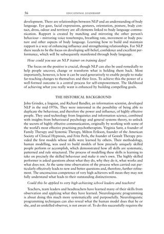 development. There are relationships between NLP and an understanding of body
language. Eye gaze, facial expressions, gestures, orientation, posture, body con-
tact, dress, odour and territory are all elements linked to body language commu-
nication. Rapport is created by matching and mirroring the other person’s
behaviour – mirroring voice tone/tempo, breathing rate, movement or body pos-
ture and other aspects of body language. Learning how to build and maintain
rapport is a way of enhancing influence and strengthening relationships. For NLP
there needs to be the focus on developing self-belief, confidence and excellent per-
formance, which will be subsequently manifested through body language.
How could you use an NLP trainer on training days?
The focus on the positive is crucial, though NLP can also be used remedially to
help people uncover, change or transform what is holding them back. Most
importantly, however, is how it can be used generatively to enable people to make
far-reaching changes to themselves and their lives. To achieve this the power of a
well-formed outcome is a central process for self-empowerment. The likelihood
of achieving what you really want is enhanced by building compelling goals.
THE HISTORICAL BACKGROUND
John Grinder, a linguist, and Richard Bandler, an information scientist, developed
NLP in the mid-1970s. They were interested in the possibility of being able to
duplicate the behaviour, and therefore the power and influence, of highly effective
people. They used technology from linguistics and information science, combined
with insights from behavioural psychology and general systems theory, to unlock
the secrets of highly effective communication, originally by working with some of
the world’s most effective practising psychotherapists. Virginia Satir, a founder of
Family Therapy and Systemic Therapy, Milton Erikson, founder of the American
Society of Clinical Hypnosis, and Fritz Perls, the founder of Gestalt Therapy pro-
vided the first models whose skills were learned by others. Their methodology,
human modelling, was used to build models of how precisely uniquely skilled
people perform or accomplish, which demonstrated how all skills are systematic,
patterned and rule structured. The process of modelling these skills is learning to
take on precisely the skilled behaviour and make it one’s own. The highly skilled
performer is asked questions about what they do, why they do it, what works and
what does not. At the same time observation of the process when carried out par-
ticularly effectively leads to new and better questions and, therefore, further refine-
ment. The unconscious competence of very high achievers will mean they may not
fully understand what leads to their outstanding distinctiveness.
Could this be applied to very high-achieving school leaders and teachers?
Teachers, team leaders and headteachers have learned many of their skills from
observation and applying what they have learned. Neurolinguistic programming
is about doing this much more systematically and purposefully. Neurolinguistic
programming techniques can also reveal what the human model does that he or
she, and an unskilled observer, is not aware of. To do this successfully requires the
EDUCATIONAL LEADERSHIP
56
8615book.qxd 18-Apr-04 11:32 PM Page 56
 