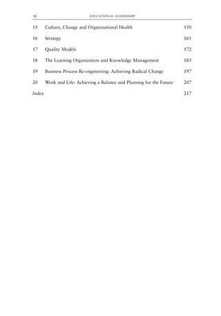 15 Culture, Change and Organizational Health 150
16 Strategy 161
17 Quality Models 172
18 The Learning Organization and Knowledge Management 185
19 Business Process Re-engineering: Achieving Radical Change 197
20 Work and Life: Achieving a Balance and Planning for the Future 207
Index 217
EDUCATIONAL LEADERSHIP
vi
8615pre.qxd 18-Apr-04 11:34 PM Page vi
 