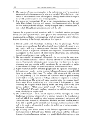 ● The meaning of your communication is the response you get. The meaning of
a communication is not necessarily what you intended. What the listener expe-
riences is the communication, as interpreted through her/his mental maps of
the world. Communicators need to recognize this.
● You cannot not communicate. We are always communicating, even if non-ver-
bally. There is body language and posture, but also communication through
the face and in particular the eyes. Ninety-three per cent of communication is
non-verbal. Thoughts are communication with the self.
Seven of the pragmatic models associated with NLP are built on these presuppo-
sitions and are explored below. These provide the opportunities for enhanced
understanding and better communication, which are central to improved teach-
ing and leadership skills through professional development.
1) Sensory acuity and physiology. Thinking is tied to physiology. People’s
thought processes change their physiological state. Sufficiently sensitive sen-
sory acuity will help a communicator fine-tune their communication to
another person in ways over and above mere linguistics. This skill in develop-
ing rapport, the key element of interpersonal effectiveness and influencing
through matching processes, can be learned.
2) The ‘meta-model’. A framework of linguistics for uncovering the ‘deep struc-
ture’ underneath someone’s ‘surface structure’ of what we say to ourselves or
others. This includes information not expressed or even known to the com-
municator and may require skilful questioning by the researcher to gather
information to challenge any misinterpretation by the communicator.
3) Representational systems. Different people seem to represent knowledge in
different sensory modes – seeing, hearing, feeling, smelling and tasting. In NLP
these are normally called: visual (V), auditory (A), kinaesthetic (K), olfactory
(O) and gustatory (G). The structure of experience may be predominantly
interpreted in sounds, pictures or feelings and may be important in influenc-
ing learning styles. The apparently same meaning might be expressed in dif-
ferent ways. When participating in a conversation it is important to listen
sensitively to recognize which sensory modes are being used by the other
person: auditory – ‘That sounds good’; visual – ‘It’s clear now’; feelings –
‘That feels right’. When this has been recognized the skill of communicating
more effectively can be practised.
4) The ‘Milton-model’. This is a set of linguistic patterns developed by Milton
Erickson, a hypnotist, whose work was another element in the foundation of
much of NLP. It is a model for using language persuasively to improve self-
communication, to speak to others with influence, to direct another person’s
mind and to guard against unintentional messages. Erickson developed this
skill in his work as a hypnotist. It involves the skilful use of surface structures
which can be learned.
5) Eye accessing cues. When people access different representational systems,
their eyes move in different ways. Bandler and Grinder and their colleagues
discovered minimal cues that indicate very specific kinds of thought processes.
EDUCATIONAL LEADERSHIP
58
8615book.qxd 18-Apr-04 11:32 PM Page 58
 